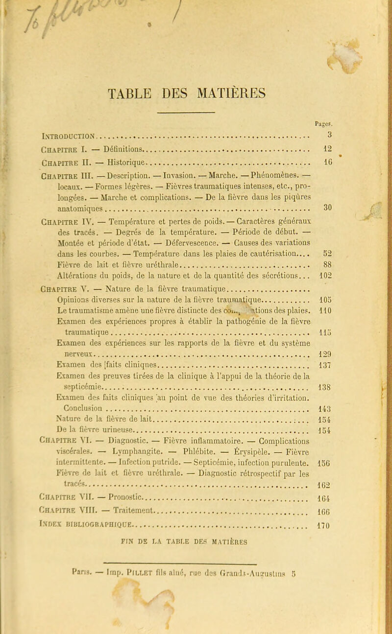 Pajes. Introduction 3 Chapitre I. — Délinitions 12 Chapitre II. — Historique IG Chapitre III. —Description. —Invasion. —Marche. —Phénomènes. — locaux. —Formes légères. — Fièvres traumatiques intenses, etc., pro- longées. — Marche et complications. — De la fièvre dans les piqûres anatomiques 30 Chapitre IV. — Température et pertes de poids. — Caractères généraux des tracés. — Degrés de la température. — Période de début. — Montée et période d'état. — Défervescence. — Causes des variations dans les courbes. — Température dans les plaies de cautérisation.... 52 Fièvre de lait et fièvre uréthrale 88 Altérations du poids, de la nature et de la quantité des sécrétions... 102 Chapitre V. — Nature de la fièvre traumatique Opinions diverses sur la nature de la fièvre traumatique 105 Le traumatisme amène une fièvre distincte des cou.^ ' ations des plaies. 110 Examen des expériences propres à établir la pathogénie de la fièvre traumatique 115 Examen des expériences sur les rapports de la fièvre et du système nerveux 129 Examen des [faits cliniques 137 Examen des preuves tirées de la clinique à l'appui de la théorie de la septicémie 138 Examen des faits cliniques au point de vue des théories d'irritation. Conclusion 143 Nature de la fièvre de lait ;... 154 De la fièvre urineuse 154 Chapitre VI. — Diagnostic. — Fièvre inflammatoire. — Complications viscérales. — Lymphangite. — Phlébite. — Érysipèle. — Fièvre intermittente. — Infection putride. — Septicémie, infection purulente. 156 Fièvre de lait et fièvre uréthrale. — Diagnostic rétrospectif par les tracés 1G2 Chapitre VII. — Pronostic 1C4 Chapitre VIII. — Traitement iGG Index muuoGRAPH/QCE 170 FIN DS I.A TAHI.E DES MATliCBES Pans. — Imp. Piu.ET fil» aîné, rue des (Jran-lî-Auarustius 5