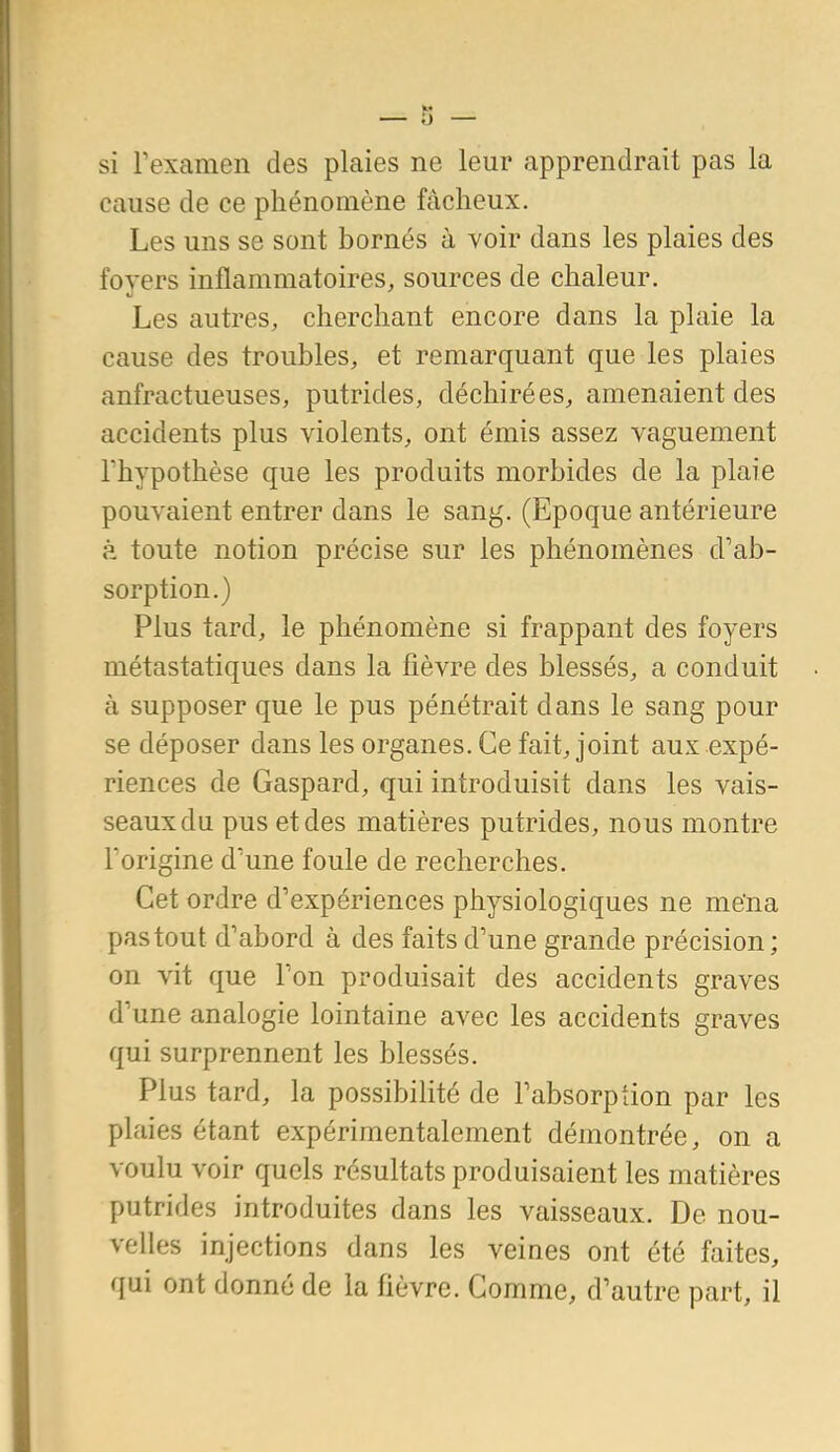 si Texamen des plaies ne leur apprendrait pas la cause de ce phénomène fâcheux. Les uns se sont bornés à voir dans les plaies des foyers inflammatoires, sources de chaleur. Les autres, cherchant encore dans la plaie la cause des troubles, et remarquant que les plaies anfractueuses, putrides, déchirées, amenaient des accidents plus violents, ont émis assez vaguement rhypothèse que les produits morbides de la plaie pouvaient entrer dans le sang. (Epoque antérieure à toute notion précise sur les phénomènes d'ab- sorption.) Plus tard, le phénomène si frappant des foyers métastatiques dans la fièvre des blessés, a conduit à supposer que le pus pénétrait dans le sang pour se déposer dans les organes. Ce fait, joint aux expé- riences de Gaspard, qui introduisit dans les vais- seaux du pus et des matières putrides, nous montre Torigine d'une foule de recherches. Cet ordre d'expériences physiologiques ne mena pas tout d'abord à des faits d'une grande précision; on vit que l'on produisait des accidents graves d'une analogie lointaine avec les accidents graves qui surprennent les blessés. Plus tard, la possibilité de l'absorption par les plaies étant expérimentalement démontrée, on a voulu voir quels résultats produisaient les matières putrides introduites dans les vaisseaux. De nou- velles injections dans les veines ont été faites, qui ont donné de la fièvre. Comme, d'autre part, il