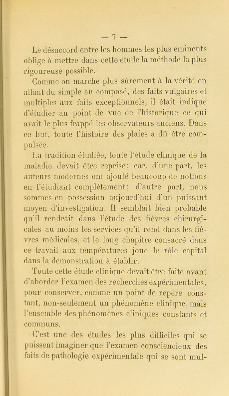 Le désaccord entre les hommes les plus éminents oblige à mettre dans cette étude la méthode la plus rigoureuse possible. Comme on marche plus sûrement à la vérité en allant du simple au composé, des faits vulgaires et multiples aux faits exceptionnels, il était indiqué d'étudier au point de vue de l'historique ce qui avait le plus frappé les observateurs anciens. Dans ce but, toute Thistoire des plaies a dû être com- pulsée. La tradition étudiée, toute Tétude clinique de la maladie devait être reprise; car, d'une part, les auteurs modernes ont ajouté beaucoup de notions en l'étudiant complètement; d'autre part, nous sommes en possession aujourd'hui d'un puissant moyen d'investigation. Il semblait bien probable qu'il rendrait dans l'étude des fièvres chirurgi- cales au moins les services qu'il rend dans les fiè- vres médicales, et le long chapitre consacré dans ce travail aux températures joue le rôle capital dans la démonstration à établir. Toute cette étude clinique devait être faite avant d'aborder l'examen des recherches expérimentales, pour conserver, comme un point de repère cons- tant, non-seulement un phénomène clinique, mais l'ensemble des phénomènes cliniques constants et communs. C'est une des études les plus difficiles qui se puissent imaginer que l'examen consciencieux des faits de pathologie expérimentale qui se sont mul-