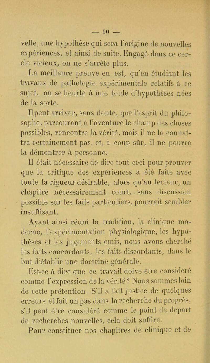 velle, une hypothèse qui sera l'origine de nouvelles expériences, et ainsi de suite. Engagé dans ce cer- cle vicieux, on ne s'arrête plus. La meilleure preuve en est, qu'en étudiant les travaux de pathologie expérimentale relatifs à ce sujet, on se heurte à une foule d'hypothèses nées de la sorte. Il peut arriver, sans doute, queTesprit du philo- sophe, parcourant à l'aventure le champ des choses possibles, rencontre la vérité, mais il ne la connaî- tra certainement pas, et, à coup sûr, il ne pourra la démontrer à personne. Il était nécessaire de dire tout ceci pour prouver que la critique des expériences a été faite avec toute la rigueur désirable, alors qu'au lecteur, un chapitre nécessairement court, sans discussion possible sur les faits particuliers, pourrait sembler insuffisant. Ayant ainsi réuni la tradition, la clinique mo- derne, l'expérimentation physiologique, les hypo- thèses et les jugements émis, nous avons cherché les faits concordants, les faits discordants, dans le but d'établir une doctrine générale. Est-ce à dire que ce travail doive être considéré comme l'expression delà vérité? Nous sommes loin de cette prétention. S'il a fait justice de quelques erreurs et fait un pas dans la recherche du progrès, s'il peut être considéré comme le point de départ de recherches nouvelles, cela doit suffire. Pour constituer nos chapitres de cHnique et de