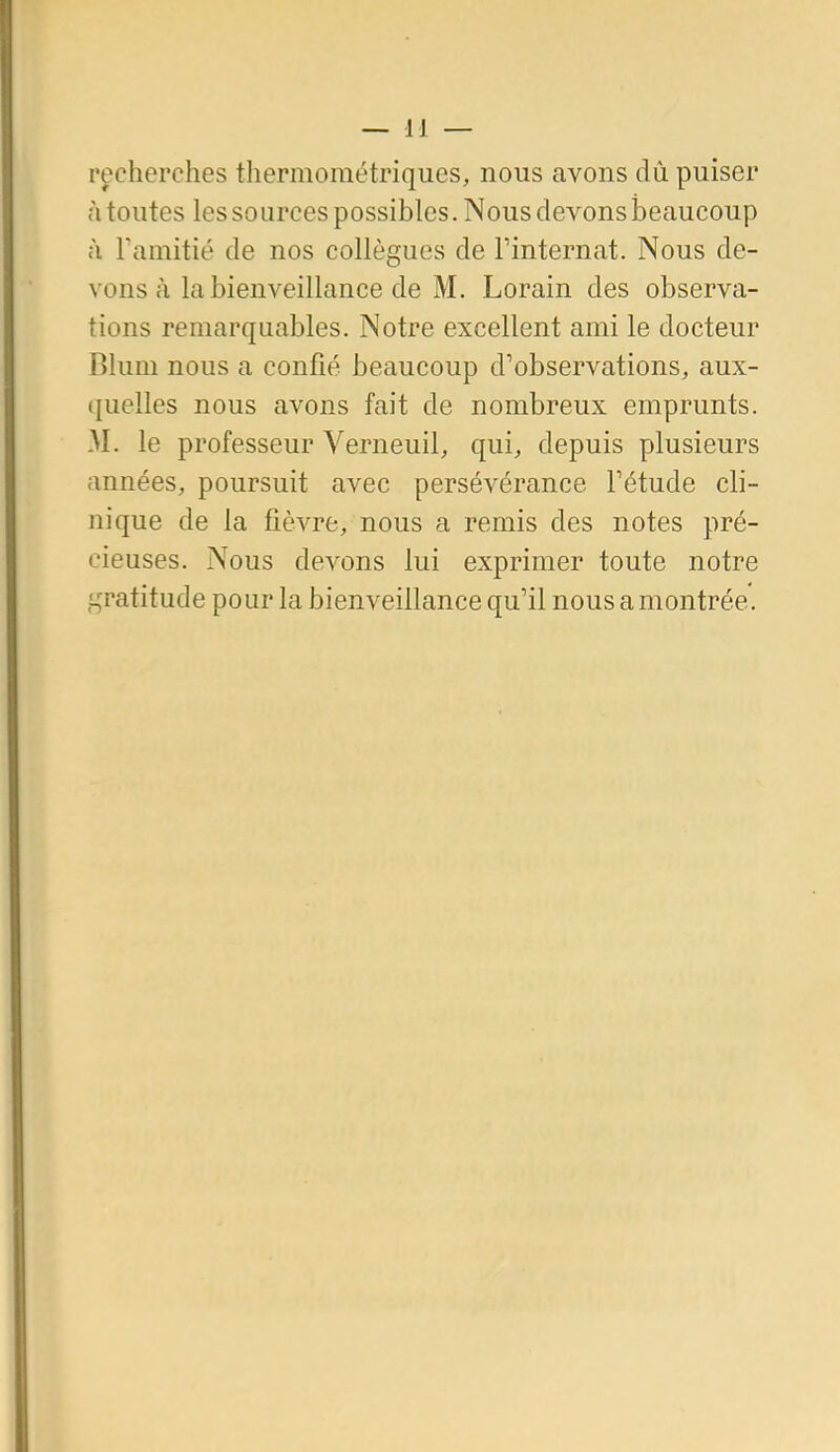 recherches tliermométriques, nous avons dû puiser à toutes les sources possibles. Nous devons beaucoup à Tamitié de nos collègues de Tinternat. Nous de- vons à la bienveillance de M. Lorain des observa- tions remarquables. Notre excellent ami le docteur Blum nous a confié beaucoup d'observations, aux- quelles nous avons fait de nombreux emprunts. M. le professeur Yerneuil, qui, depuis plusieurs années, poursuit avec persévérance Tétude cli- nique de la fièvre, nous a remis des notes pré- cieuses. Nous devons lui exprimer toute notre gratitude pour la bienveillance qu'il nous a montrée.