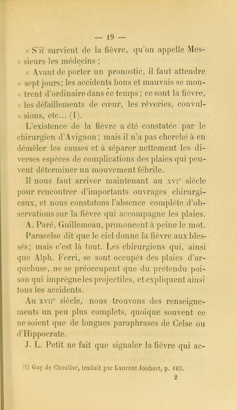 « Sïl survient de la fièvre, qu'on appelle Mes- « sieurs les médecins ; « Avant de porter un pronostic, il faut attendre « sept jours; les accidents bons et mauvais se mon- *i trent d'ordinaire dans ce temps ; ce sont la fièvre, n les défaillements de cœur, les rêveries, convul- « sions, etc. (1). L'existence de la fièvre a été constatée par le chirurgien d'Avignon ; mais il n'a pas cherché à en démêler les causes et à séparer nettement les di- verses espèces de complications des plaies qui peu- vent déterminer un mouvement fébrile. Il nous faut arriver maintenant au xvi° siècle pour rencontrer d'importants ouvrages chirurgi- caux, et nous constatons l'absence complète d'ob- servations sur la fièvre qui accompagne les plaies. A. Paré, Guillemeau, prononcent à peine le mot. Paracelse dit que le ciel donne la fièvre aux bles- sés; mais c'est là tout. Les chirurgiens qui, ainsi que Alph. Ferri, se sont occupés des plaies d'ar- quebuse, ne se préoccupent que du prétendu poi- son qui imprègne les projectiles, et expliquent ainsi tous les accidents. Au xvif siècle, nous trouvons des renseigne- ments un peu plus complets, quoique souvent ce ne soient que de longues paraphrases de Gelse ou d'IIippocrate. .1. L. Petit ne fait que signaler la fièvre qui ac- 1) Guy de Chauliac, traduit par Laurent Joubert, p. 103. 2