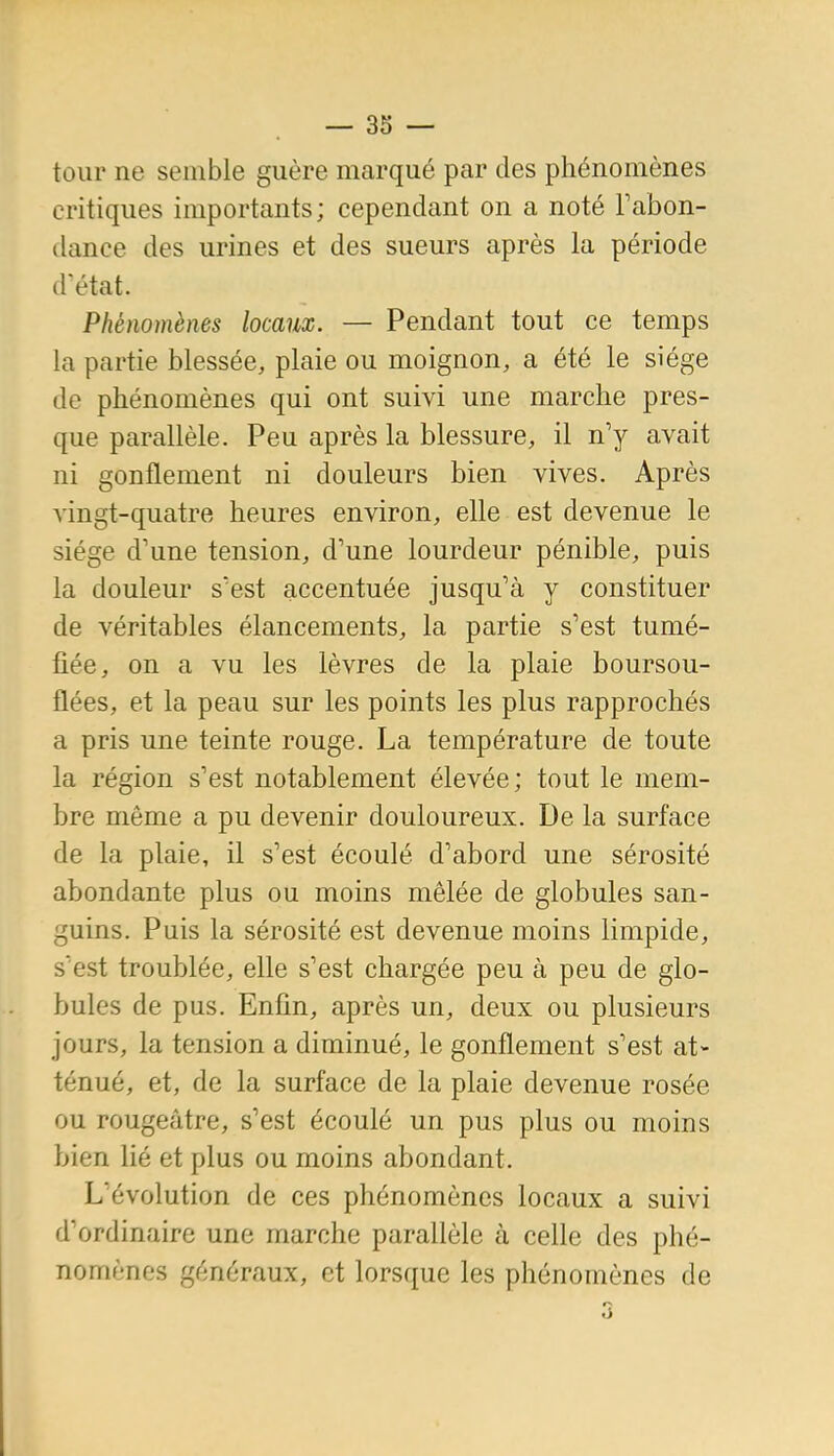 tour ne semble guère marqué par des phénomènes critiques importants; cependant on a noté Fabon- dance des urines et des sueurs après la période d'état. Phénomènes locaux. — Pendant tout ce temps la partie blessée, plaie ou moignon, a été le siège de phénomènes qui ont suivi une marche pres- que parallèle. Peu après la blessure, il n'y avait ni gonflement ni douleurs bien vives. Après vingt-quatre heures environ, elle est devenue le siège d'une tension, d'une lourdeur pénible, puis la douleur s'est accentuée jusqu'à y constituer de véritables élancements, la partie s'est tumé- fiée, on a vu les lèvres de la plaie boursou- flées, et la peau sur les points les plus rapprochés a pris une teinte rouge. La température de toute la région s'est notablement élevée; tout le mem- bre même a pu devenir douloureux. De la surface de la plaie, il s'est écoulé d'abord une sérosité abondante plus ou moins mêlée de globules san- guins. Puis la sérosité est devenue moins limpide, s'est troublée, elle s'est chargée peu à peu de glo- bules de pus. Enfin, après un, deux ou plusieurs jours, la tension a diminué, le gonflement s'est at- ténué, et, de la surface de la plaie devenue rosée ou rougeâtre, s'est écoulé un pus plus ou moins bien lié et plus ou moins abondant. L'évolution de ces phénomènes locaux a suivi d'ordinaire une marche parallèle à celle des phé- nomènes généraux, et lorsque les phénomènes de