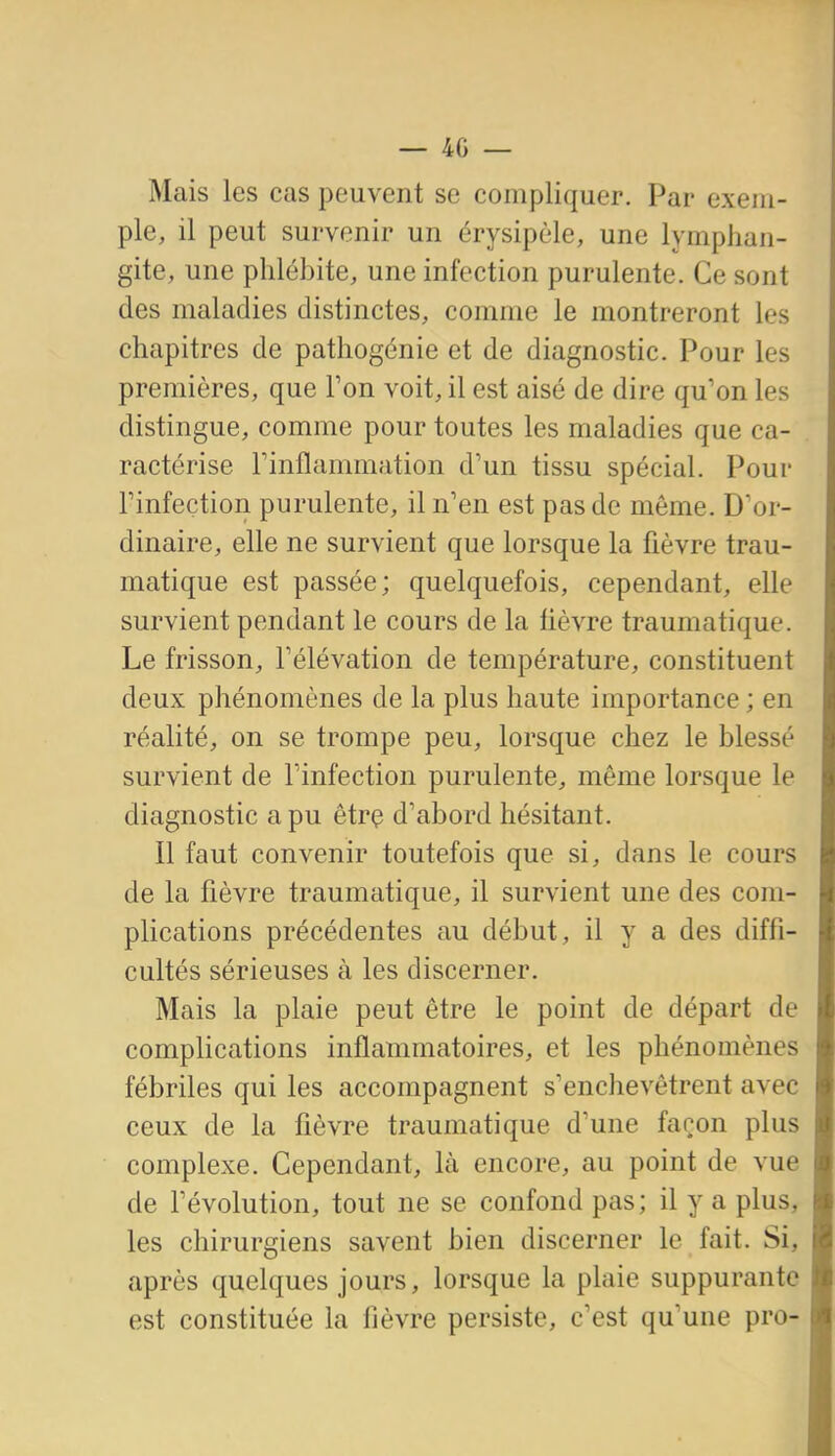 Mais les cas peuvent se compliquer. Par exem- ple, il peut survenir un érysipèle, une lymphan- gite, une phlébite, une infection purulente. Ce sont des maladies distinctes, comme le montreront les chapitres de patliogénie et de diagnostic. Pour les premières, que Ton voit, il est aisé de dire qu'on les distingue, comme pour toutes les maladies que ca- ractérise rinflammation d'un tissu spécial. Pour rinfection purulente, il n'en est pas de môme. D'or- dinaire, elle ne survient que lorsque la fièvre trau- matique est passée; quelquefois, cependant, elle survient pendant le cours de la fièvre traumatique. Le frisson, l'élévation de température, constituent deux phénomènes de la plus haute importance ; en réalité, on se trompe peu, lorsque chez le blessé survient de l'infection purulente, même lorsque le diagnostic a pu êtrç d'abord hésitant. Il faut convenir toutefois que si, dans le cours de la fièvre traumatique, il survient une des com- plications précédentes au début, il y a des diffi- cultés sérieuses à les discerner. Mais la plaie peut être le point de départ de complications inflammatoires, et les phénomènes fébriles qui les accompagnent s'enchevêtrent avec ceux de la fièvre traumatique d'une façon plus complexe. Cependant, là encore, au point de vue de l'évolution, tout ne se confond pas; il y a plus, les chirurgiens savent bien discerner le fait. Si, après quelques jours, lorsque la plaie suppurante est constituée la fièvre persiste, c'est qu'une pro-