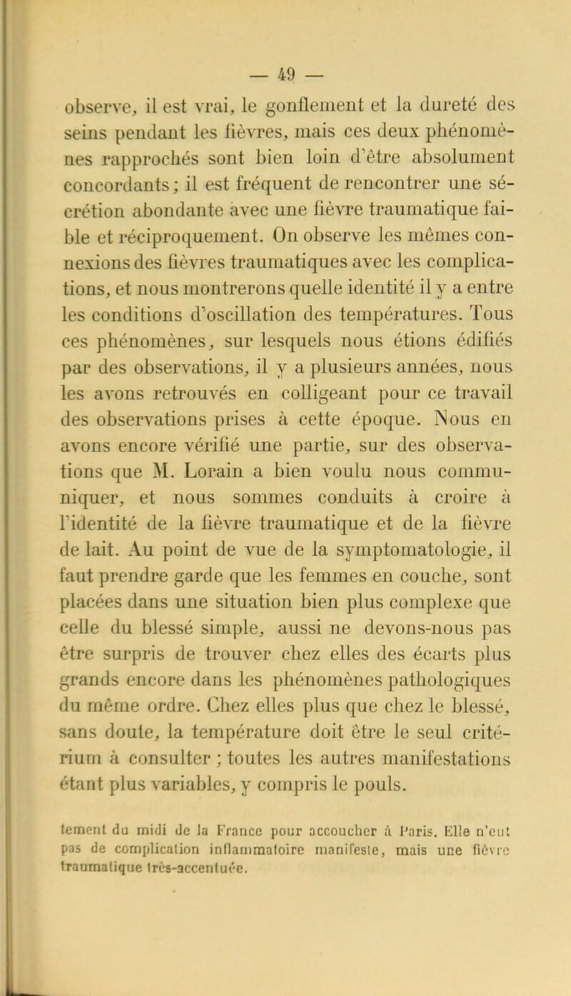 observe, il est vrai, le gonflement et la dureté des seins pendant les lièvres, mais ces deux phénomè- nes rapprochés sont bien loin d'être absolument concordants ; il est fréquent de rencontrer une sé- crétion abondante avec une fièvre traumatique fai- ble et réciproquement. On observe les mômes con- nexions des lièvres traumatiques avec les complica- tions, et nous montrerons quelle identité il y a entre les conditions d'oscillation des températures. Tous ces phénomènes, sur lesquels nous étions édifiés par des observations, il y a plusieurs années, nous les avons retrouvés en coUigeant pour ce travail des observations prises à cette époque. Nous en avons encore vérifié une partie, sur des observa- tions que M. Lorain a bien voulu nous commu- niquer, et nous sommes conduits à croire à ridentité de la fièvre traumatique et de la fièvre de lait. Au point de vue de la symptomatologie, il faut prendre garde que les femmes en couche, sont placées dans une situation bien plus complexe que ceUe du blessé simple, aussi ne devons-nous pas être surpris de trouver chez elles des écarts plus grands encore dans les phénomènes pathologiques du même ordre. Chez elles plus que chez le blessé, sans doute, la température doit être le seul crité- rium à consulter ; toutes les autres manifestations étant plus variables, y compris le pouls. lement du midi de la France pour accoucher à Paris. Elle n'eut pas de complicalion inflanimaloire manifesle, mais une fièvre Iraumalique Irùs-accenlut'e.