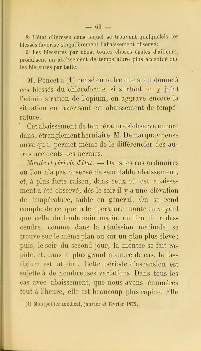 8° L'état d'ivresse dans lequel se trouvent quelquefois les blessés favorise singulièrement l'abaissement observé; 9° Les blessures par obus, toutes choses égales d'ailleurs, produisent un abaissement de température plus accentué que les blessures par balle. M. Poncet a (1) pensé en outre que si on donne à ces blessés du chloroforme, si surtout on y joint radministration de Fopium, on aggrave encore la situation en favorisant cet abaissement de tempé- rature. Cet abaissement de température s'observe encore dansrétranglement herniaire. M. Demarquay pense aussi qu'il permet même de le différencier des au- tres accidents des hernies. Montée et période d'état. — Dans les cas ordinaires où Ton n'a pas observé de semblable abaissement, et, à plus forte raison, dans ceux où cet abaisse- ment a été observé, dès le soir il y a une élévation de température, faible en général. On se rend compte de ce que la température monte en voyant que celle du lendemain matin, au lieu de redes- cendre, comme dans la rémission matinale, se trouve sur le même plan ou sur un plan plus élevé ; puis, le soir du second jour, la montée se fait ra- pide, et, dans le plus grand nombre de cas, le fas- tigium est atteint. Cette période d'ascension est sujette à de nombreuses variations. Dans tous les cas avec abaissement, que nous avons énumérés tout à l'heure, elle est beaucoup plus rapide. Elle (I) Montpellier médical, janvier et février 1872.