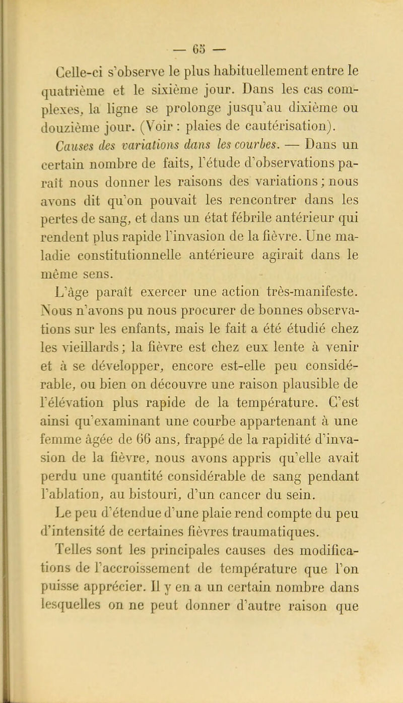 Celle-ci s'observe le plus habituellement entre le quatrième et le skième jour. Dans les cas com- plexes, la ligne se prolonge jusqu'au dixième ou douzième jour. (Voir : plaies de cautérisation). Causes des variations dans les courbes. — Dans un certain nombre de faits, Fétude d'observations pa- raît nous donner les raisons des variations ; nous avons dit qu'on pouvait les rencontrer dans les pertes de sang, et dans un état fébrile antérieur qui rendent plus rapide l'invasion de la fièvre. Une ma- ladie constitutionnelle antérieure agirait dans le même sens. L'âge paraît exercer une action très-manifeste. Nous n'avons pu nous procurer de bonnes observa- tions sur les enfants, mais le fait a été étudié chez les vieillards ; la fièvre est chez eux lente à venir et à se développer, encore est-elle peu considé- rable, ou bien on découvre une raison plausible de l'élévation plus rapide de la température. C'est ainsi qu'examinant une courbe appartenant à une femme âgée de 66 ans, frappé de la rapidité d'inva- sion de la fièvre, nous avons appris qu'elle avait perdu une quantité considérable de sang pendant l'ablation, au bistouri, d'un cancer du sein. Le peu d'étendue d'une plaie rend compte du peu d'intensité de certaines fièvres traumatiques. Telles sont les principales causes des modifica- tions de l'accroissement de température que l'on puisse apprécier. Il y en a un certain nombre dans lesquelles on ne peut donner d'autre raison que