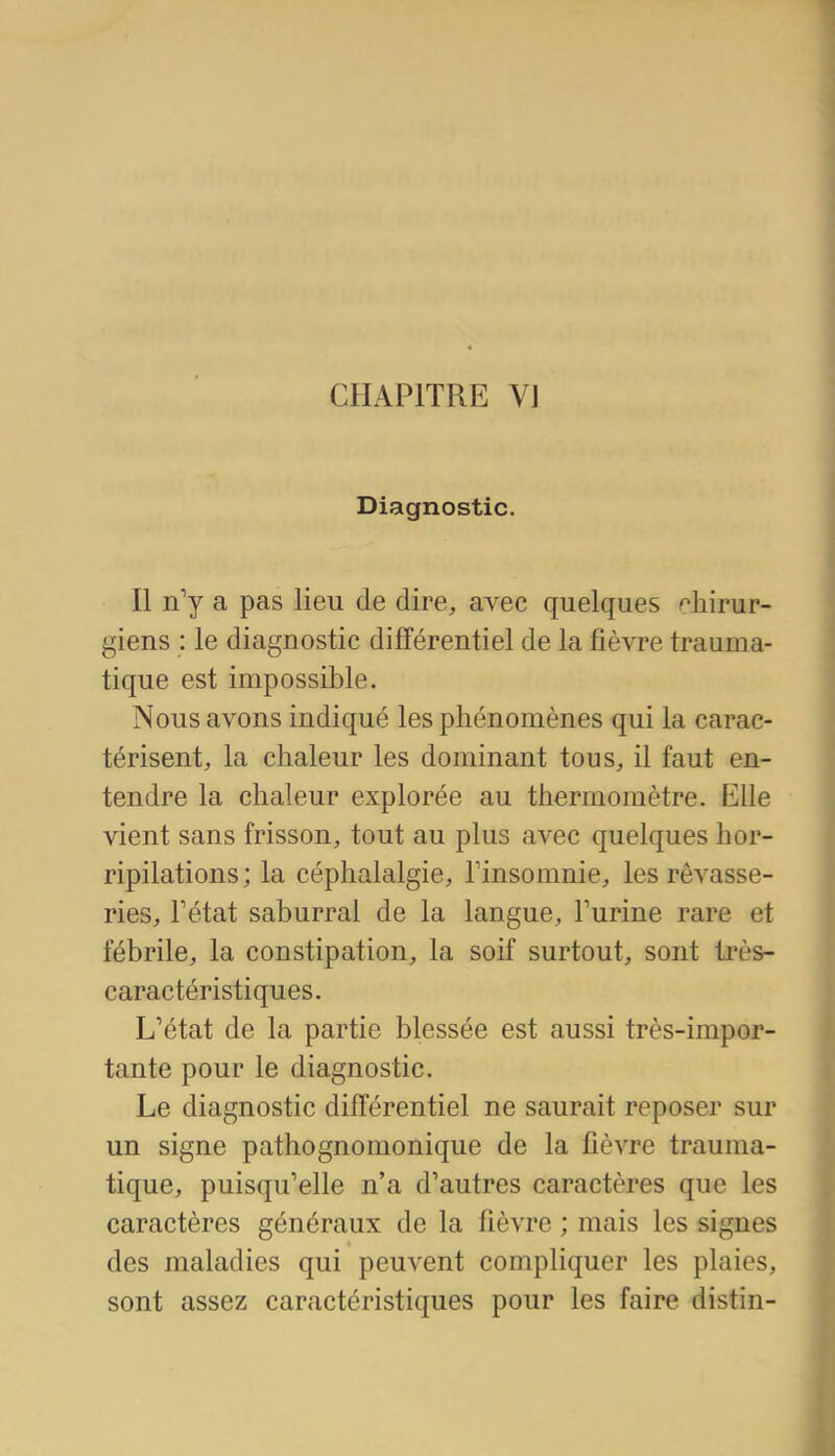 CHAPITRE yj Diagnostic. Il n'y a pas lieu de dire, avec quelques chirur- giens : le diagnostic différentiel de la fièvre trauma- tique est impossible. Nous avons indiqué les phénomènes qui la carac- térisent, la chaleur les dominant tous, il faut en- tendre la chaleur explorée au thermomètre. Elle vient sans frisson, tout au plus avec quelques hor- ripilations ; la céphalalgie, Tinsomnie, les rêvasse- ries, Fétat saburrai de la langue, Furine rare et fébrile, la constipation, la soif surtout, sont ti'ès- caractéristiques. L'état de la partie blessée est aussi très-impor- tante pour le diagnostic. Le diagnostic différentiel ne saurait reposer sur un signe pathognomonique de la fièvre trauma- tique, puisqu'elle n'a d'autres caractères que les caractères généraux de la fièvre ; mais les signes des maladies qui peuvent compliquer les plaies, sont assez caractéristiques pour les faire distin-