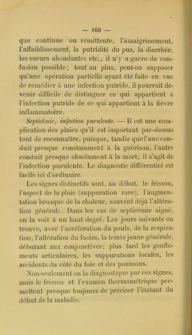 que continue ou rémittente, Famaigrissement, l'affaiblisse ment, la putridité du pus, la diarrhée, les sueurs abondantes etc., il n'y a guère de con- fusion possible; tout au plus, peut-on supposer qu'une opération partielle ayant été faite en vue de remédier à une infection putride, il pourrait de- venir difficile de distinguer ce qui appartient à lïnfection putride de ce qui appartient à la fièvre inflammatoire. Septicémie, infection purulente. — 11 est une com- plication des plaies qu'il est important par-dessus tout de reconnaître, puisque, tandis que Tune con- duit presque constamment à la guérison, l'autre conduit presque absolument à la mort; il s'agit de l'infection purulente. Le diagnostic différentiel est facile ici d'ordinaire. Les signes distinctifs sont, au début, le frisson, l'aspect de la plaie (suppuration rare), l'augmen- tation brusque de la chaleur, souvent déjà l'altéra- tion générale. Dans les cas de septicémie aiguë, on la voit à un haut degré. Les jours suivants on trouve, avec l'accélération du pouls, de la respira- tion, l'altération du faciès, la teinte jaune générale, débutant aux conjonctives; plus tard les gonfle- ments articulaires, les suppurations locales, les accidents du côté du foie et des poumons. Non-seulement on la diagnostique par ces signes, mais le frisson et l'examen thermométrique per- mettent presque toujours de préciser l'instant du début de la maladie.