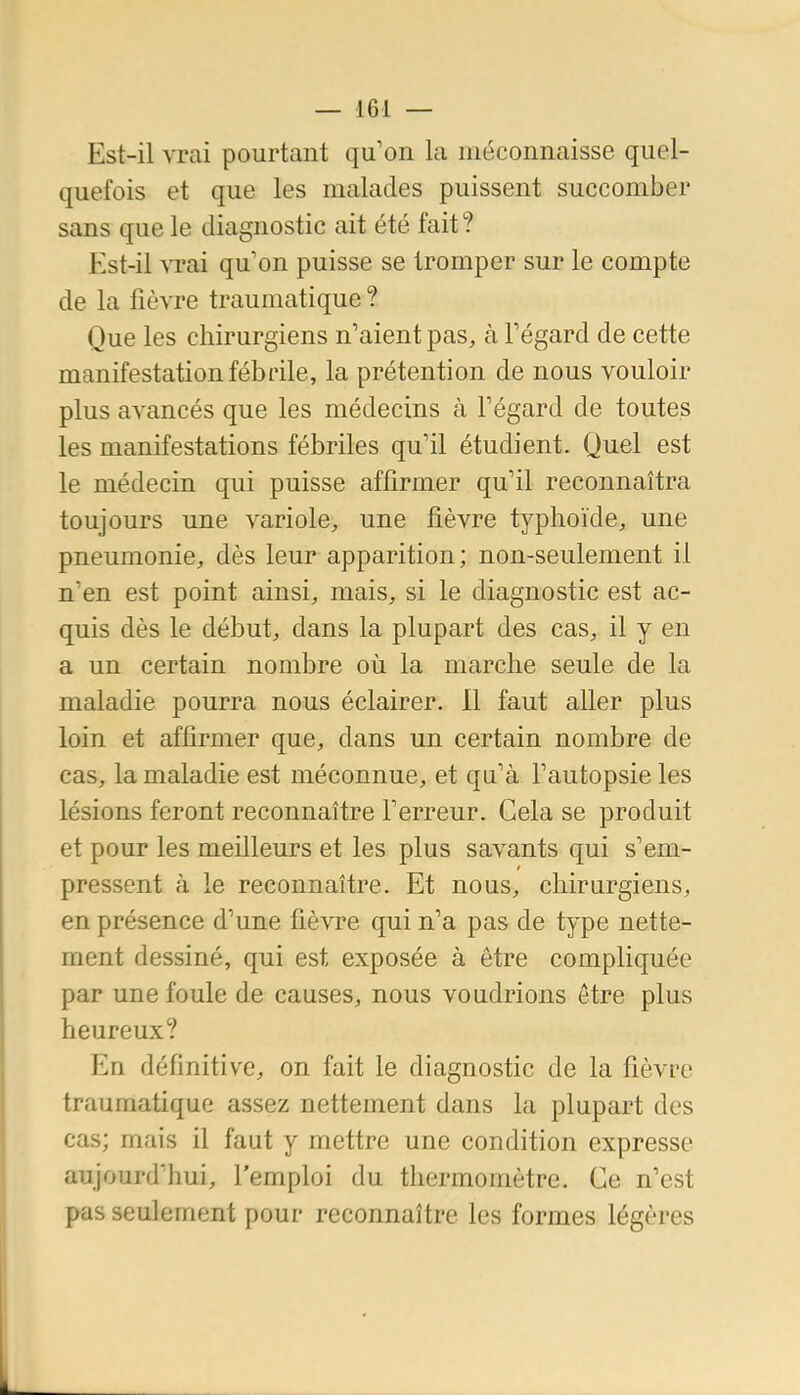 Est-il vrai pourtant qu'on la méconnaisse quel- quefois et que les malades puissent succomber sans que le diagnostic ait été fait? Est-il vrai qu'on puisse se tromper sur le compte de la fièvre traumatique ? Que les chirurgiens n'aient pas, à Fégard de cette manifestation fébrile, la prétention de nous vouloir plus avancés que les médecins à l'égard de toutes les manifestations fébriles qu'il étudient. Quel est le médecin qui puisse affirmer qu'il reconnaîtra toujours une variole, une fièvre typhoïde, une pneumonie, dès leur apparition; non-seulement il n'en est point ainsi, mais, si le diagnostic est ac- quis dès le début, dans la plupart des cas, il y en a un certain nombre où la marche seule de la maladie pourra nous éclairer, 11 faut aller plus loin et affirmer que, dans un certain nombre de cas, la maladie est méconnue, et qu'à l'autopsie les lésions feront reconnaître l'erreur. Cela se produit et pour les meilleurs et les plus savants qui s'em- pressent à le reconnaître. Et nous, chirurgiens, en présence d'une fièvre qui n'a pas de type nette- ment dessiné, qui est exposée à être compliquée par une foule de causes, nous voudrions être plus heureux? En définitive, on fait le diagnostic de la fièvre traumatique assez nettement dans la plupart des cas; mais il faut y mettre une condition expresse aujourd'hui, l'emploi du thermomètre. Ce n'est pas seulement pour reconnaître les formes légères