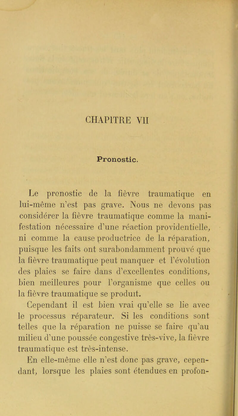 Pronostic. Le pronostic de la fièvre traiiniatique en lui-même n'est pas grave. Nous ne devons pas considérer la fièvre traumatique comme la mani- festation nécessaire d'une réaction providentielle, ni comme la cause productrice de la réparation, puisque les faits ont surabondamment prouvé que la fièvre traumatique peut manquer et l'évolution des plaies se faire dans d'excellentes conditions, bien meilleures pour l'organisme que celles ou la fièvre traumatique se produit. Cependant il est bien vrai qu'elle se lie avec le processus réparateur. Si les conditions sont telles que la réparation ne puisse se faire qu'au milieu d'une poussée congestive très-vive, la fièvre traumatique est très-intense. En elle-même elle n'est donc pas grave, cepen- dant, lorsque les plaies sont étendues en profon-