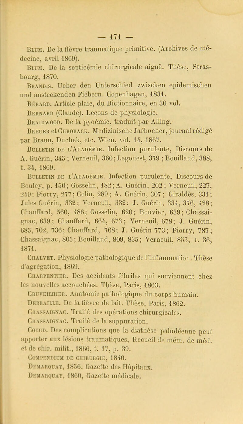 Bll-m. De la fièvre traumatique primitive. (Archives de mé- decine, avril 18G9). Bll'm. De la septicémie chirurgicale aiguë. Thèse, Stras- bourg, 1870. Brandis. Uebcr den Unterschied zwiscken epidemischen und ansteckenden Fiébern. Copenhagen, 1831. BÉRARD. Article plaie, du Dictionnaire, en 30 vol. Bernard (Claude). Leçons de physiologie. Braidvood. De la pyoémie, traduit par AUing, Breuer et CiiROBACK. Medizinische Jafbucher, journal rédigé par Braun, Duchek, etc. Wien, vol. 14, 1867. Bulletin de l'Académie. Infection purulente. Discours de A. Guérin, 343 ; Verneuil, 360; Legouest, 379 ; Bouillaud, 388, t. 34, 1869. Bulletin de l'Académie. Infection purulente. Discours de Bouley, p. 150; Gosselin, 182; A. Guérin, 202 ; Verneuil, 227, 249; Piorry, 277; Cohn, 289; A. Guérin, 307; Giraldès, 331; Jules Guérin, 332; Verneuil, 332; J. Guérin, 334, 376, 428; Chauffard, 360, 486; Gosselin, 620; Bouvier, 639; Chassai- gnac, 639; Chauffard, 664, 673; Verneuil, 678; J. Guérin, 683, 702, 736; Chauffard, 768; J. Guérin 773; Piorry, 787; Chassaignac, 803 ; Bouillaud, 809, 833 ; Verneuil, 833, t. 36, 1871. CfiALYET. Physiologie pathologique de l'inflammation. Thèse d'agrégation, 1869. CuARPENTiER. Dcs accideuts fébriles qui surviennent chez les nouvelles accouchées. Thèse, Paris, 1863. Cruveilhier. Anatomie pathologique du corps humain. DEBRAILLE. De la fièvre de lait. Thèse, Paris, 1862. Chassaignac. Traité des opérations chirurgicales. Chassaignac. Traité de la suppuration. CocuD. Des complications que la diathèse paludéenne peut apporter aux lésions trauraatiques, Recueil de môm. de méd. et de chir. milit., 1866, t. 17, p. 39. COMPENDICM DE CHIRURGIE, 1810. Demarquay, 1836. Gazette des Hôpitaux. Demarquay, 1860, Gazette médicale.