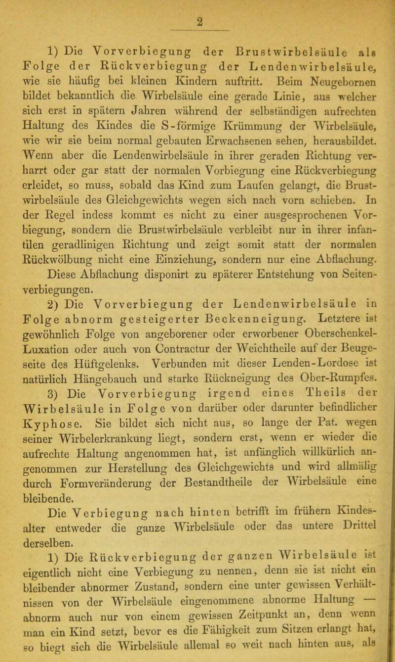 1) Die Vorverbicgung der Brustwirbelsäule als Folge der Rück ver biegung der L enden Wirbelsäule, wie sie häufig bei kleinen Kindern auftritt. Beim Neugebornen bildet bekanntlich die Wirbelsäule eine gerade Linie, aus welcher sich erst in spätem Jahren während der selbständigen aufrechten Haltung des Kindes die S-förmige Krümmung der Wirbelsäule, wie wir sie beim normal gebauten Erwachsenen sehen, herausbildet. Wenn aber die Lendenwirbelsäule in ihrer geraden Richtung ver- harrt oder gar statt der normalen Vorbiegung eine Rückverbiegung erleidet, so muss, sobald das Kind zum Laufen gelangt, die Brust- wirbelsäule des Gleichgewichts wegen sich nach vorn schieben. In der Regel indess kommt es nicht zu einer ausgesprochenen Vor- biegung, sondern die Brustwirbelsäule verbleibt nur in ihrer infan- tilen geradlinigen Richtung und zeigt somit statt der normalen Rückwölbung nicht eine Einziehung, sondern nur eine Abflachung. Diese Abflachung disponirt zu späterer Entstehung von Seiten- verbiegungen. 2) Die Vorverbiegung der Lendenwirbelsäule in Folge abnorm gesteigerter Beckenneigung. Letztere ist gewöhnlich Folge von angeborener oder erworbener Oberschenkel- Luxation oder auch von Contractur der Weichtheile auf der Beuge- seite des Hüftgelenks. Verbunden mit dieser Lenden-Lordose ist natürlich Hängebauch und starke Rückneigung des Ober-Rumpfes. 3) Die Vorverbiegung irgend eines Theils der Wirbelsäule in Folge von darüber oder darunter befindlicher Kyphose. Sie bildet sich nicht aus, so lange der Pat. wegen seiner Wirbelerkrankung liegt, sondern erst, wenn er wieder die aufrechte Haltung angenommen hat, ist anfänglich willkürlich an- genommen zur Herstellung des Gleichgewichts und wird allmälig durch Formveränderung der Bestandtheile der Wirbelsäule eine bleibende. Die Verbiegung nach hinten betrifft im frühern Kindes- alter entweder die ganze Wirbelsäule oder das untere Drittel derselben. 1) Die Rückverbiegung der ganzen Wirbelsäule ist eigentlich nicht eine Verbiegung zu nennen, denn sie ist nicht ein bleibender abnormer Zustand, sondern eine unter gewissen Verhält- nissen von der Wirbelsäule eingenommene abnorme Haltung — abnorm auch nur von einem gewissen Zeitpunkt an, denn wenn man ein Kind setzt, bevor es die Fähigkeit zum Sitzen erlangt hat, so biegt sich die Wirbelsäule allemal so weit nach hinten aus, als