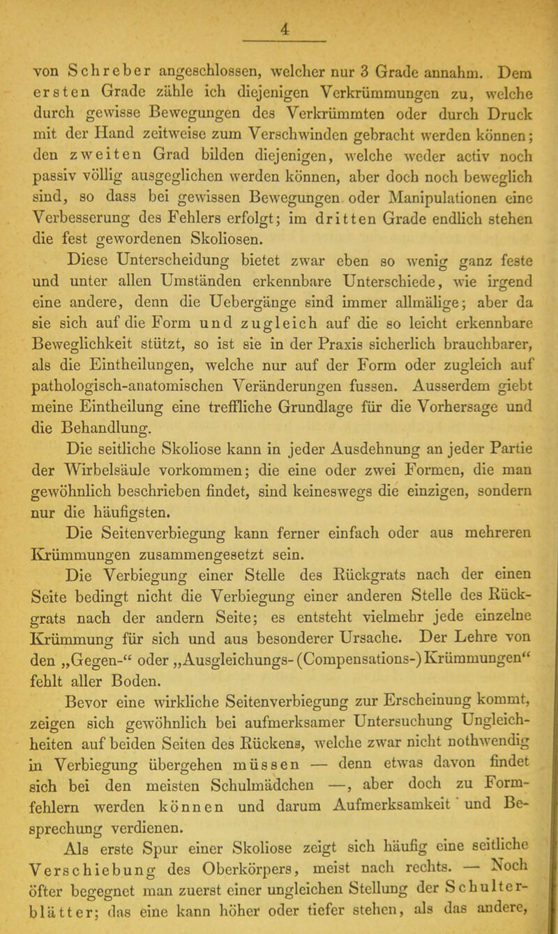 von Schreber angeschlossen, welcher nur 3 Grade annahm. Dem ersten Grade zähle ich diejenigen Verkrümmungen zu, welche durch gewisse Bewegungen des Verkrümmten oder durch Druck mit der Hand zeitweise zum Verschwinden gebracht werden können; den zweiten Grad bilden diejenigen, welche weder activ noch passiv völlig ausgeglichen werden können, aber doch noch beweglich sind, so dass bei gewissen Bewegungen oder Manipulationen eine Verbesserung des Fehlers erfolgt; im dritten Grade endlich stehen die fest gewordenen Skoliosen. Diese Unterscheidung bietet zwar eben so wenig ganz feste und unter allen Umständen erkennbare Unterschiede, wie irgend eine andere, denn die Uebergänge sind immer allmälige; aber da sie sich auf die Form und zugleich auf die so leicht erkennbare Beweglichkeit stützt, so ist sie in der Praxis sicherlich brauchbarer, als die Eintheilungen, welche nur auf der Form oder zugleich auf pathologisch-anatomischen Veränderungen fussen. Ausserdem giebt meine Eintheilung eine treffliche Grundlage für die Vorhersage und die Behandlung. Die seitliche Skoliose kann in jeder Ausdehnung an jeder Partie der Wirbelsäule vorkommen; die eine oder zwei Formen, die man gewöhnlich beschrieben findet, sind keineswegs die einzigen, sondern nur die häufigsten. Die Seitenverbiegung kann ferner einfach oder aus mehreren Krümmungen zusammengesetzt sein. Die Verbiegung einer Stelle des Rückgrats nach der einen Seite bedingt nicht die Verbiegung einer anderen Stelle des Rück- grats nach der andern Seite; es entsteht vielmehr jede einzelne Krümmung für sich und aus besonderer Ursache. Der Lehre von den „Gegen- oder „Ausgleichungs-(Compensations-) Krümmungen fehlt aller Boden. Bevor eine wirkliche Seitenverbiegung zur Erscheinung kommt, zeigen sich gewöhnlich bei aufmerksamer Untersuchung Ungleich- heiten auf beiden Seiten des Rückens, welche zwar nicht nothwendig in Verbiegung übergehen müssen — denn etwas davon findet sich bei den meisten Schulmädchen —, aber doch zu Form- fehlern werden können und darum Aufmerksamkeit' und Be- sprechung verdienen. Als erste Spur einer Skoliose zeigt sich häufig eine seitliche Verschiebung des Oberkörpers, meist nach rechts. — Noch öfter begegnet man zuerst einer ungleichen Stellung der Schulter- blätter; das eine kann höher oder tiefer stehen, als das andere,