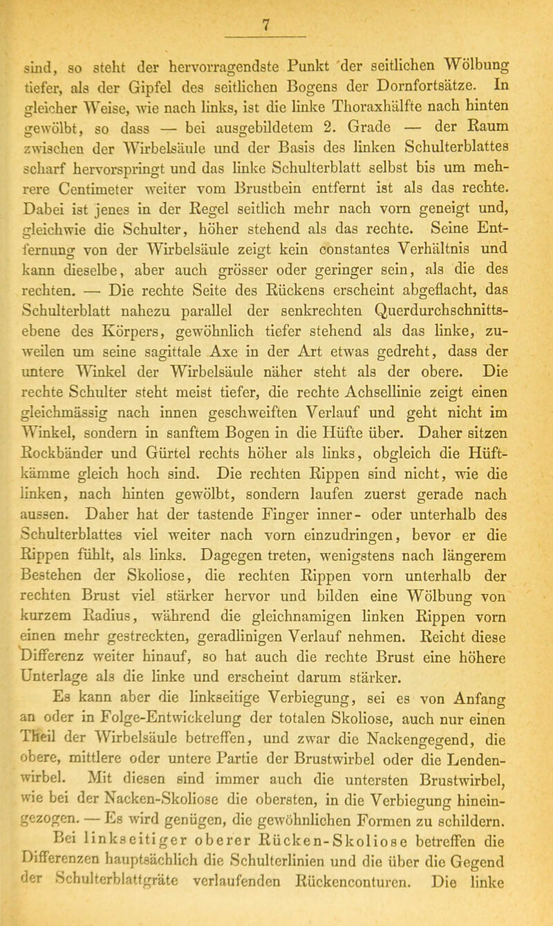 sind, so stellt der hervorragendste Punkt der seitlichen Wölbung tiefer, als der Gipfel des seitlichen Bogens der Dornfortsätze. In gleicher Weise, wie nach links, ist die linke Thoraxhälfte nach hinten gewölbt, so dass — bei ausgebildetem 2. Grade — der Kaum zwischen der Wirbelsäule und der Basis des linken Schulterblattes scharf hervorspringt und das linke Schulterblatt selbst bis um meh- rere Centimeter weiter vom Brustbein entfernt ist als das rechte. Dabei ist jenes in der Regel seitlich mehr nach vorn geneigt und, gleichwie die Schulter, höher stehend als das rechte. Seine Ent- fernung von der Wirbelsäule zeigt kein constantes Verhältnis und kann dieselbe, aber auch grösser oder geringer sein, als die des rechten. — Die rechte Seite des Rückens erscheint abgeflacht, das Schulterblatt nahezu parallel der senkrechten Querdurchschnitts- ebene des Körpers, gewöhnlich tiefer stehend als das linke, zu- weilen um seine sagittale Axe in der Art etwas gedreht, dass der untere Winkel der Wirbelsäule näher steht als der obere. Die rechte Schulter steht meist tiefer, die rechte Achsellinie zeigt einen gleichmässig nach innen geschweiften Verlauf und geht nicht im Winkel, sondern in sanftem Bogen in die Hüfte über. Daher sitzen Rockbänder und Gürtel rechts höher als links, obgleich die Hüft- kämme gleich hoch sind. Die rechten Rippen sind nicht, wie die linken, nach hinten gewölbt, sondern laufen zuerst gerade nach aussen. Daher hat der tastende Finger inner- oder unterhalb des Schulterblattes viel weiter nach vorn einzudringen, bevor er die Rippen fühlt, als links. Dagegen treten, wenigstens nach längerem Bestehen der Skoliose, die rechten Rippen vorn unterhalb der rechten Brust viel stärker hervor und bilden eine Wölbung: von kurzem Radius, während die gleichnamigen linken Rippen vorn einen mehr gestreckten, geradlinigen Verlauf nehmen. Reicht diese Differenz weiter hinauf, so hat auch die rechte Brust eine höhere Unterlage als die linke und erscheint darum stärker. Es kann aber die linkseitige Verbiegung, sei es von Anfang an oder in Folge-Entwickelung der totalen Skoliose, auch nur einen Theil der Wirbelsäule betreffen, und zwar die Nackeneresrend, die obere, mittlere oder untere Partie der Brustwirbel oder die Lenden- wirbel. Mit diesen sind immer auch die untersten Brustwirbel, wie bei der Nacken-Skoliose die obersten, in die Verbiegung hinein- gezogen. — Es wird genügen, die gewöhnlichen Formen zu schildern. Bei linkseitiger oberer Rücken-Skoliose betreffen die Differenzen hauptsächlich die Schulterlinien und die über die Gegend der Schulterblattgräte verlaufenden Rückenconturcn. Die linke