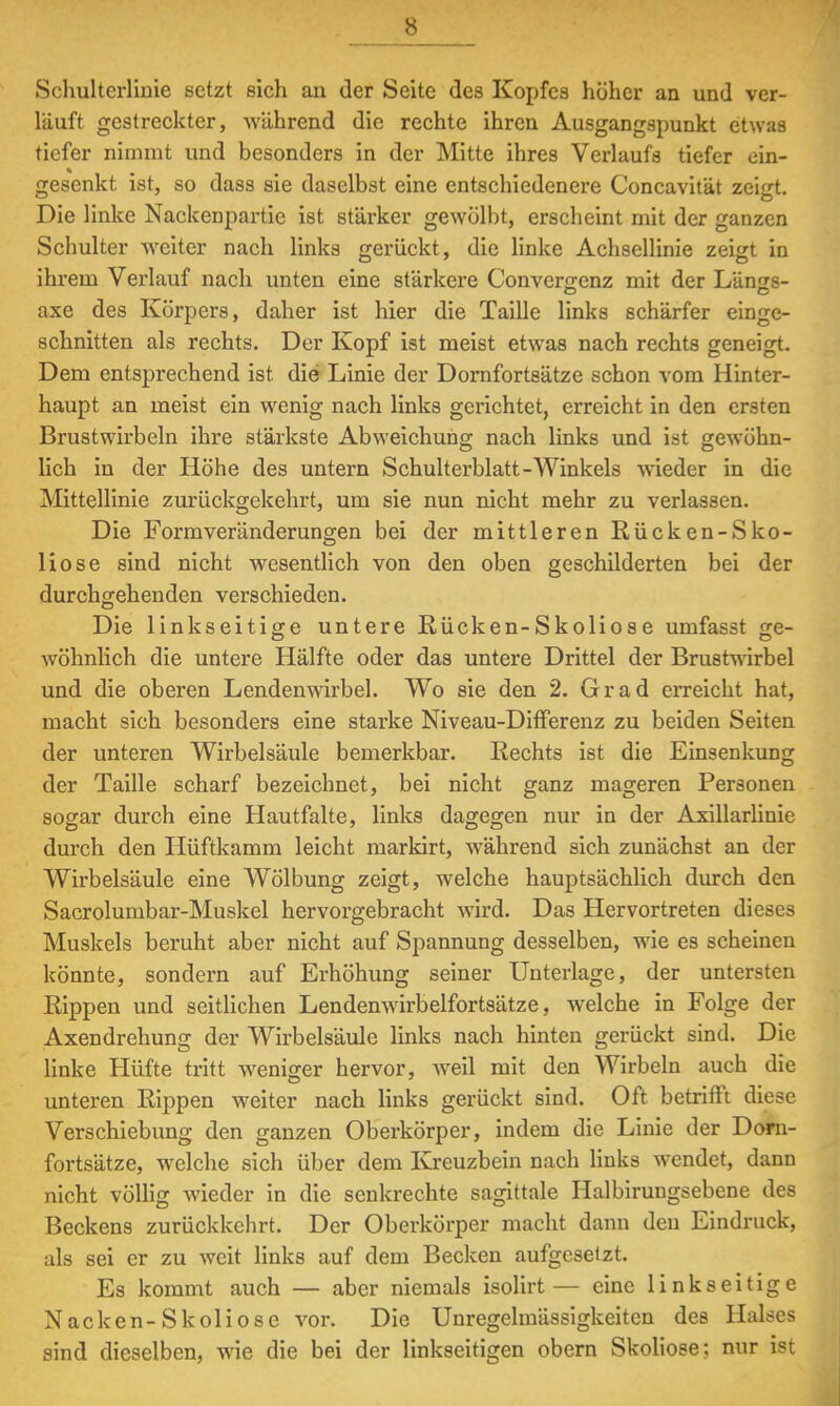 s Schultcrlinie setzt sich an der Seite des Kopfes höher an und ver- läuft gestreckter, während die rechte ihren Ausgangspunkt etwas tiefer nimmt und besonders in der Mitte ihres Verlaufs tiefer ein- gesenkt ist, so dass sie daselbst eine entschiedenere Concavität zeigt. Die linke Nackenpartie ist stärker gewölbt, erscheint mit der ganzen Schulter weiter nach links gerückt, die linke Achsellinie zeigt in ihrem Verlauf nach unten eine stärkere Convenrcnz mit der Längs- axe des Körpers, daher ist hier die Taille links schärfer einge- schnitten als rechts. Der Kopf ist meist etwas nach rechts geneigt. Dem entsprechend ist die Linie der Dornfortsätze schon vom Hinter- haupt an meist ein wenig nach links gerichtet, erreicht in den ersten Brustwirbeln ihre stärkste Abweichung nach links und ist gewöhn- lich in der Höhe des untern Schulterblatt-Winkels wieder in die Mittellinie zurückgekehrt, um sie nun nicht mehr zu verlassen. Die Form Veränderungen bei der mittleren Rücken-Sko- liose sind nicht wesentlich von den oben geschilderten bei der durchgehenden verschieden. Die linkseitige untere Rücken-Skoliose umfasst ge- wohnlich die untere Hälfte oder das untere Drittel der Brustwirbel und die oberen Lendenwirbel. Wo sie den 2. Grad erreicht hat, macht sich besonders eine starke Niveau-Differenz zu beiden Seiten der unteren Wirbelsäule bemerkbar. Rechts ist die Einsenkung der Taille scharf bezeichnet, bei nicht ganz mageren Personen sogar durch eine Hautfalte, links dagegen nur in der Axillarlinie durch den Hüftkamm leicht markirt, wrährend sich zunächst an der Wirbelsäule eine Wölbung zeigt, welche hauptsächlich durch den Sacrolumbar-Muskel hervorgebracht wird. Das Hervortreten dieses Muskels beruht aber nicht auf Spannung desselben, wie es scheinen könnte, sondern auf Erhöhung seiner Unterlage, der untersten Rippen und seitlichen Lendenwirbelfortsätze, welche in Folge der Axendrehung der Wirbelsäule links nach hinten gerückt sind. Die linke Hüfte tritt weniger hervor, weil mit den Wirbeln auch die unteren Rippen weiter nach links gerückt sind. Oft betrifft diese Verschiebung den ganzen Oberkörper, indem die Linie der Dorn- fortsätze, welche sich über dem Kreuzbein nach links wendet, dann nicht völlig wieder in die senkrechte sagittale Halbirungsebene des Beckens zurückkehrt. Der Oberkörper macht dann den Eindruck, als sei er zu weit links auf dem Becken aufgesetzt. Es kommt auch — aber niemals isolirt— eine linkseitige Nacken-Skoliose vor. Die Unregelmässigkeiten des Halses sind dieselben, wie die bei der linkseitigen obern Skoliose: nur ist