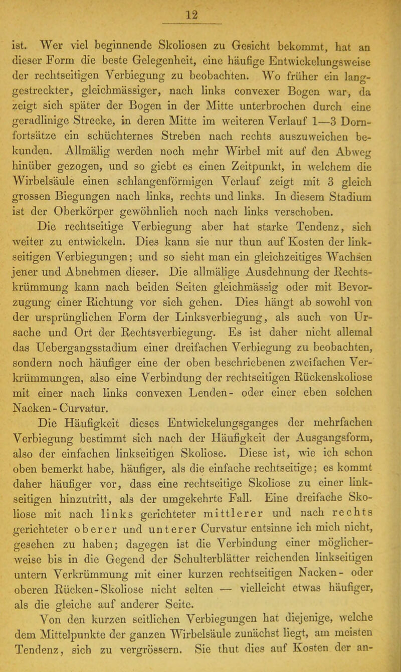 ist. Wer viel beginnende Skoliosen zu Gesicht bekommt, hat an dieser Form die beste Gelegenheit, eine häufige Entvvickelungsweise der rechtscitigen Verbiegung zu beobachten. Wo früher ein lang- gestreckter, gleichmässiger, nach links convexer Bogen war, da zeigt sich später der Bogen in der Mitte unterbrochen durch eine geradlinige Strecke, in deren Mitte im weiteren Verlauf 1—3 Dorn- fortsätze ein schüchternes Streben nach rechts auszuweichen be- kunden. Allmälig werden noch mehr Wirbel mit auf den Abweg hinüber gezogen, und so giebt es einen Zeitpunkt, in welchem die Wirbelsäule einen schlangenförmigen Verlauf zeigt mit 3 gleich grossen Biegungen nach links, rechts und links. In diesem Stadium ist der Oberkörper gewöhnlich noch nach links verschoben. Die rechtseitige Verbiegung aber hat starke Tendenz, sieh weiter zu entwickeln. Dies kann sie nur thun auf Kosten der link- seitigen Verbiegungen; und so sieht man ein gleichzeitiges Wachsen jener und Abnehmen dieser. Die allmälige Ausdehnung der Rechts- krümmung kann nach beiden Seiten gleichmässig oder mit Bevor- zugung einer Richtung vor sich gehen. Dies hängt ab sowohl von der ursprünglichen Form der Linksverbiegung, als auch von Ur- sache und Ort der Rechtsverbiegung. Es ist daher nicht allemal das Uebergangsstadium einer dreifachen Verbiegung zu beobachten, sondern noch häufiger eine der oben beschriebenen zweifachen Ver- lcrümmungen, also eine Verbindung der rechtseitigen Rückenskoliose mit einer nach links convexen Lenden- oder einer eben solchen Nacken - Curvatur. Die Häufigkeit dieses Entwickelungsganges der mehrfachen Verbiegung bestimmt sich nach der Häufigkeit der Ausgangsform, also der einfachen linkseitigen Skoliose. Diese ist, wie ich schon oben bemerkt habe, häufiger, als die einfache rechtseitige; es kommt daher häufiger vor, dass eine rechtseitige Skoliose zu einer link- seitigen hinzutritt, als der umgekehrte Fall. Eine dreifache Sko- liose mit nach links gerichteter mittlerer und nach rechts gerichteter oberer und unterer Curvatur entsinne ich mich nicht, gesehen zu haben; dagegen ist die Verbindung einer möglicher- weise bis in die Gegend der Schulterblätter reichenden linkseitigen untern Verkrümmung mit einer kurzen rechtseitigen Nacken- oder oberen Rücken-Skoliose nicht selten — vielleicht etwas häufiger, als die gleiche auf anderer Seite. Von den kurzen seitlichen Verbiegungen hat diejenige, welche dem Mittelpunkte der ganzen Wirbelsäule zunächst liegt, am meisten Tendenz, sich zu vergrössern. Sie thut dies auf Kosten der an-