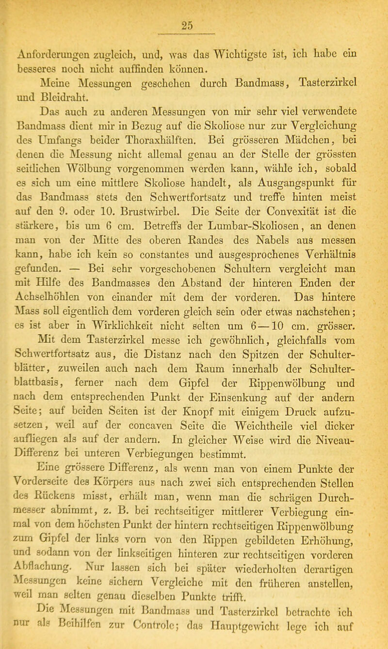 Anforderungen zugleich, und, was das Wichtigste ist, ich habe ein besseres noch nicht auffinden können. Meine Messungen geschehen durch Bandmass, Tasterzirkel DD und Bleidraht. Das auch zu anderen Messungen von mir sehr viel verwendete Bandmass dient mir in Bezug auf die Skoliose nur zur Vergleichung des Umfangs beider Thoraxhälften. Bei grösseren Mädchen, bei denen die Messung nicht allemal genau an der Stelle der grössten seitlichen Wölbung vorgenommen werden kann, wähle ich, sobald es sich um eine mittlere Skoliose handelt, als Ausgangspunkt für das Bandmass stets den Schwertfortsatz und treffe hinten meist auf den 9. oder 10. Brustwirbel. Die Seite der Convexität ist die stärkere, bis um 6 cm. Betreffs der Lumbar-Skoliosen, an denen man von der Mitte des oberen Bandes des Nabels aus messen kann, habe ich kein so constantes und ausgesprochenes Verhältnis gefunden. — Bei sehr vorgeschobenen Schultern vergleicht man mit Hilfe des Bandmasses den Abstand der hinteren Enden der Achselhöhlen von einander mit dem der vorderen. Das hintere Mass soll eigentlich dem vorderen gleich sein oder etwas nachstehen; es ist aber in Wirklichkeit nicht selten um 6—10 cm. grösser. Mit dem Tasterzirkel messe ich gewöhnlich, gleichfalls vom Schwertfortsatz aus, die Distanz nach den Spitzen der Schulter- blätter, zuweilen auch nach dem Eaum innerhalb der Schulter- blattbasis, ferner nach dem Gipfel der Kippenwölbung und nach dem entsprechenden Punkt der Einsenkung auf der andern Seite; auf beiden Seiten ist der Knopf mit einigem Druck aufzu- setzen, weil auf der concaven Seite die Weichtheile viel dicker aufliegen als auf der andern. In gleicher Weise wird die Niveau- Differenz bei unteren Verbiegungen bestimmt. Eine grössere Differenz, als wenn man von einem Punkte der Vorderseite des Körpers aus nach zwei sich entsprechenden Stellen des Bückens misst, erhält man, wenn man die schrägen Durch- messer abnimmt, z. B. bei rechtseitiger mittlerer Verbiegung ein- mal von dem höchsten Punkt der hintern rechtseitigen Rippenwölbung zum Gipfel der links vorn von den Rippen gebildeten Erhöhung, und sodann von der linkseitigen hinteren zur rechtseitigen vorderen Abflachung. Nur lassen sich bei später wiederholten derartigen Messungen keine sichern Vergleiche mit den früheren anstellen, weil man selten genau dieselben Punkte trifft. Die Messungen mit Bandmass und Tasterzirkcl betrachte ich nur als Beihilfen zur Controlc; das Hauptgewicht lege ich auf