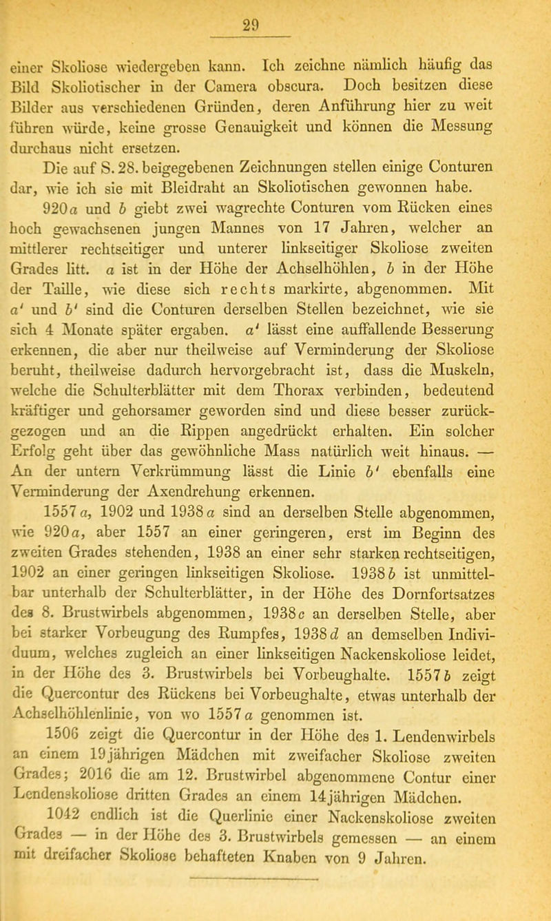 einer Skoliose wiedergeben kann. Ich zeichne nämlich häufig das Bild Skoliotischer in der Camera obscura. Doch besitzen diese Bilder aus verschiedenen Gründen, deren Anführung hier zu weit führen würde, keine grosse Genauigkeit und können die Messung durchaus nicht ersetzen. Die auf S. 28. beigegebenen Zeichnungen stellen einige Conturen dar, wie ich sie mit Bleidraht an Skoliotischen gewonnen habe. 920 a und b giebt zwei wagrechte Conturen vom Rücken eines hoch gewachsenen jungen Mannes von 17 Jahren, welcher an mittlerer rechtseitiger und unterer linkseitiger Skoliose zweiten Grades litt, a ist in der Höhe der Achselhöhlen, b in der Höhe der Taille, wie diese sich rechts markirte, abgenommen. Mit a' und b' sind die Conturen derselben Stellen bezeichnet, wie sie sich 4 Monate später ergaben, a' lässt eine auffallende Besserung erkennen, die aber nur theilweise auf Verminderung der Skoliose beruht, theilweise dadurch hervorgebracht ist, dass die Muskeln, welche die Schidterblätter mit dem Thorax verbinden, bedeutend kräftiger und gehorsamer geworden sind und diese besser zurück- gezogen und an die Rippen angedrückt erhalten. Ein solcher Erfolg geht über das gewöhnliche Mass natürlich weit hinaus. — An der untern Verkrümmung lässt die Linie b' ebenfalls eine Verminderung der Axendrehung erkennen. 1557 a, 1902 und 1938 a sind an derselben Stelle abgenommen, wie 920a, aber 1557 an einer geringeren, erst im Beginn des zweiten Grades stehenden, 1938 an einer sehr starkenrechtseitigen, 1902 an einer gelingen linkseitigen Skoliose. 19386 ist unmittel- bar unterhalb der Schulterblätter, in der Höhe des Dornfortsatzes dea 8. Brustwirbels abgenommen, 1938c an derselben Stelle, aber bei starker Vorbeugung des Rumpfes, 1938a1 an demselben Indivi- duum, welches zugleich an einer linkseitigen Nackenskoliose leidet, in der Höhe des 3. Brustwirbels bei Vorbeughalte. 15576 zeigt die Quercontur des Rückens bei Vorbeughalte, etwas unterhalb der Achaelhöhlenlinie, von wo 1557 a genommen ist. 150G zeigt die Quercontur in der Höhe des 1. Lendenwirbels an einem 19jährigen Mädchen mit zweifacher Skoliose zweiten Grades; 2016 die am 12. Brustwirbel abgenommene Contur einer Lendenskolio3e dritten Grades an einem 14jährigen Mädchen. 1042 endlich ist die Querlinic einer Nackenskoliose zweiten Grades — in der Höhe des 3. Brustwirbels gemessen — an einem mit dreifacher Skoliose behafteten Knaben von 9 Jahren.