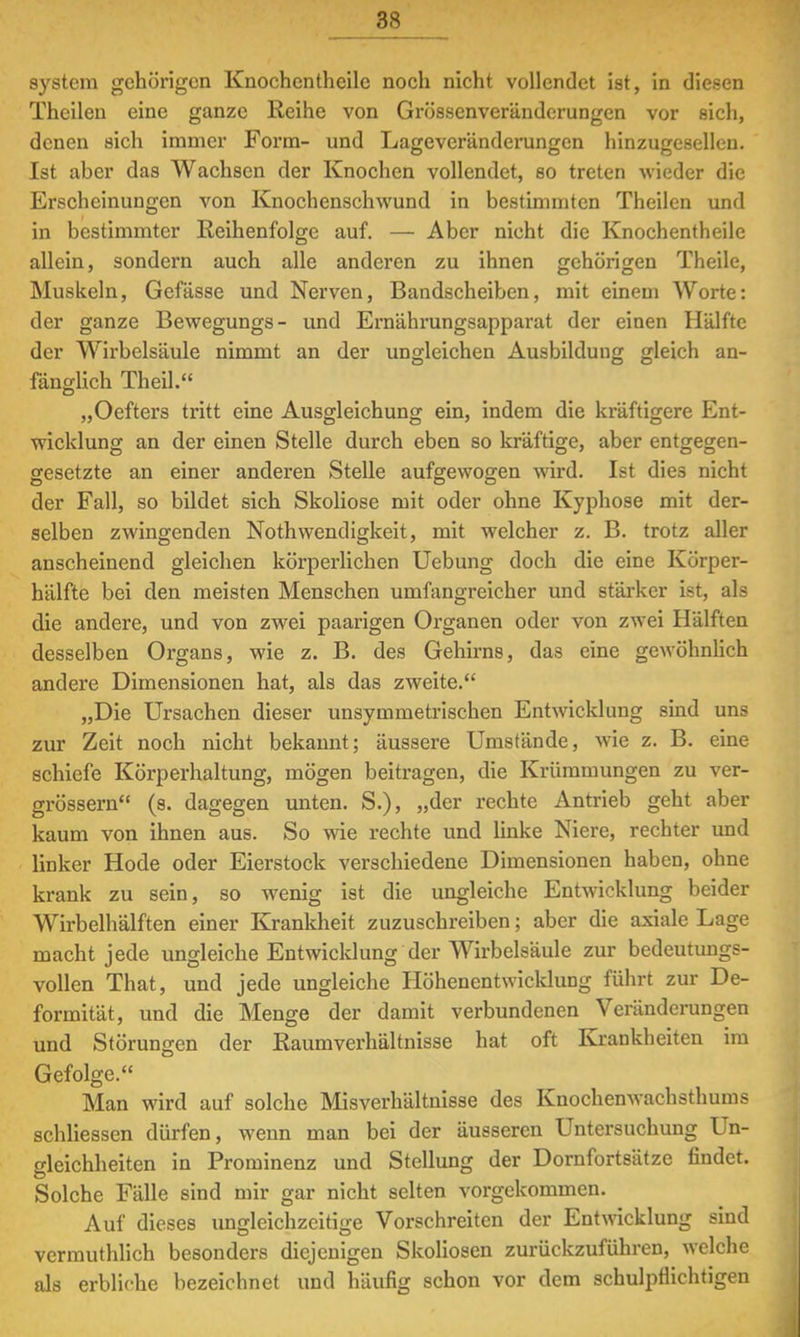 System gehörigen Knochenthcilc noch nicht vollendet ist, in diesen Thailen eine ganze Reihe von Grösscnveränderungen vor sich, denen sich immer Form- und Lageveränderungen hinzugeselleu. Ist aber das Wachsen der Knochen vollendet, so treten wieder die Erscheinungen von Knochenschwund in bestimmten Theilen und in bestimmter Reihenfolge auf. — Aber nicht die Knochentheile allein, sondern auch alle anderen zu ihnen gehörigen Theile, Muskeln, Gefässe und Nerven, Bandscheiben, mit einem Worte: der ganze Bewegungs- und Ernährungsapparat der einen Hälfte der Wirbelsäule nimmt an der ungleichen Ausbildung gleich an- fänglich Theil. „Oefters tritt eine Ausgleichung ein, indem die kräftigere Ent- wicklung an der einen Stelle durch eben so kräftige, aber entgegen- gesetzte an einer anderen Stelle aufgewogen wird. Ist dies nicht der Fall, so bildet sich Skoliose mit oder ohne Kyphose mit der- selben zwingenden Nothwendigkeit, mit welcher z. B. trotz aller anscheinend gleichen körperlichen Uebung doch die eine Körper- hälfte bei den meisten Menschen umfangreicher und stärker ist, als die andere, und von zwei paarigen Organen oder von zwei Hälften desselben Organs, wie z. B. des Gehirns, das eine gewöhnlich andere Dimensionen hat, als das zweite. „Die Ursachen dieser unsymmetrischen Entwicklung sind uns zur Zeit noch nicht bekannt; äussere Umstände, wie z. B. eine schiefe Körperhaltung, mögen beitragen, die Krümmungen zu ver- grössern (s. dagegen unten. S.), »der rechte Antrieb geht aber kaum von ihnen aus. So wie rechte und linke Niere, rechter und linker Hode oder Eierstock verschiedene Dimensionen haben, ohne krank zu sein, so wenig ist die ungleiche Entwicklung beider Wirbelhälften einer Krankheit zuzuschreiben; aber die axiale Lage macht jede ungleiche Entwicklung der Wirbelsäule zur bedeutungs- vollen That, und jede ungleiche Höhenentwicklung führt zur De- formität, und die Menge der damit verbundenen Veränderungen und Störungen der Raumverhältnisse hat oft Krankheiten im Gefolge. Man wird auf solche Misverhältnisse des Knochenwachsthums schliessen dürfen, wenn man bei der äusseren Untersuchung Un- gleichheiten in Prominenz und Stellung der Dornfortsätze findet. Solche Fälle sind mir gar nicht selten vorgekommen. Auf dieses ungleichzeitige Vorschreiten der Entwicklung sind vermuthlich besonders diejenigen Skoliosen zurückzuführen, welche als erbliche bezeichnet und häufig schon vor dem schulpflichtigen