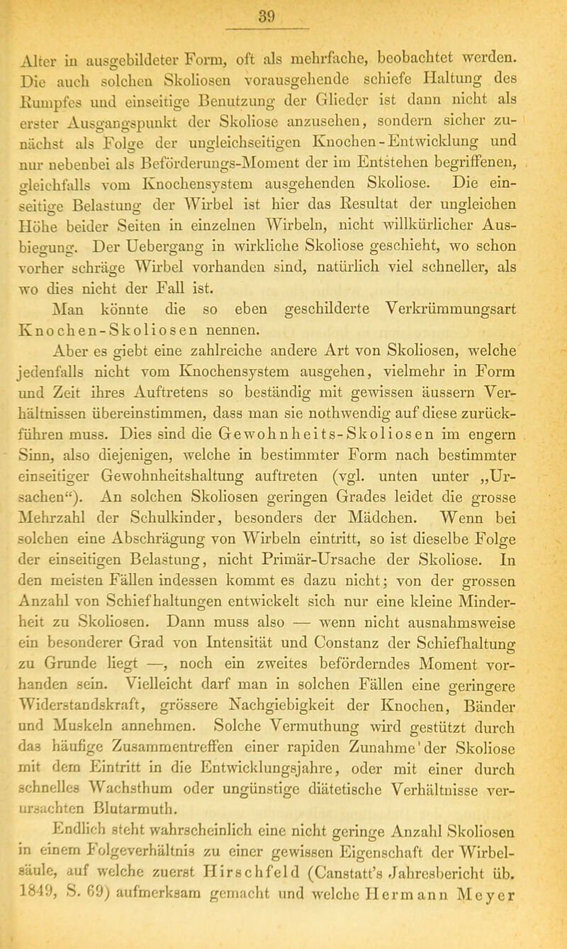 Alter in ausgebildeter Form, oft als mehrfache, beobachtet werden. Die auch solchen Skoliosen vorausgehende schiefe Haltung des Kuinpfes und einseitige Benutzung der Glieder ist dann nicht als erster Ausgangspunkt der Skoliose anzusehen, sondern sicher zu- nächst als Folge der ungleichseitigen Knochen - Entwicklung und nur nebenbei als Beförderungs-Moment der im Entstehen begriffenen, gleichfalls vom Knochensystem ausgehenden Skoliose. Die ein- seitige Belastung der Wirbel ist hier das Besultat der ungleichen Höhe beider Seiten in einzelnen Wirbeln, nicht willkürlicher Aus- biegung. Der Uebergang in wirkliche Skoliose geschieht, wo schon vorher schräge Wirbel vorhanden sind, natürlich viel schneller, als wo dies nicht der Fall ist. Man könnte die so eben geschilderte Verkrümmungsart Knochen-Skoliosen nennen. Aber es giebt eine zahlreiche andere Art von Skoliosen, welche jedenfalls nicht vom Knochensystem ausgehen, vielmehr in Form und Zeit ihres Auftretens so beständig mit gewissen äussern Ver- hältnissen übereinstimmen, dass man sie nothwendig auf diese zurück- führen muss. Dies sind die Gewohnheits-Skoliosen im engern Sinn, also diejenigen, welche in bestimmter Form nach bestimmter einseitiger Gewohnheitshaltung auftreten (vgl. unten unter „Ur- sachen). An solchen Skoliosen geringen Grades leidet die grosse Mehrzahl der Schulkinder, besonders der Mädchen. Wenn bei solchen eine Abschrägung von Wirbeln eintritt, so ist dieselbe Folge der einseitigen Belastung, nicht Primär-Ursache der Skoliose. In den meisten Fällen indessen kommt es dazu nicht; von der grossen Anzahl von Schief haltungen entwickelt sich nur eine kleine Minder- heit zu Skoliosen. Dann muss also — wenn nicht ausnahmsweise ein besonderer Grad von Intensität und Constanz der Schiefhaltuno; zu Grunde liegt —, noch ein zweites beförderndes Moment vor- handen sein. Vielleicht darf man in solchen Fällen eine geringere Widerstandskraft, grössere Nachgiebigkeit der Knochen, Bänder und Muskeln annehmen. Solche Vermuthung wird gestützt durch das häufige Zusammentreffen einer rapiden Zunahme'der Skoliose mit dem Eintritt in die Entwicklungsjahre, oder mit einer durch schnelles Wachsthum oder ungünstige diätetische Verhältnisse ver- ursachten Blutarmuth. Endlich steht wahrscheinlich eine nicht geringe Anzahl Skoliosen in einem Folgeverhältnis zu einer gewissen Eigenschaft der Wirbel- säule, auf welche zuerst Hirschfeld (Canstatt's Jahresbericht üb. 1849, S. 69) aufmerksam gemacht und welche Hermann Meyer