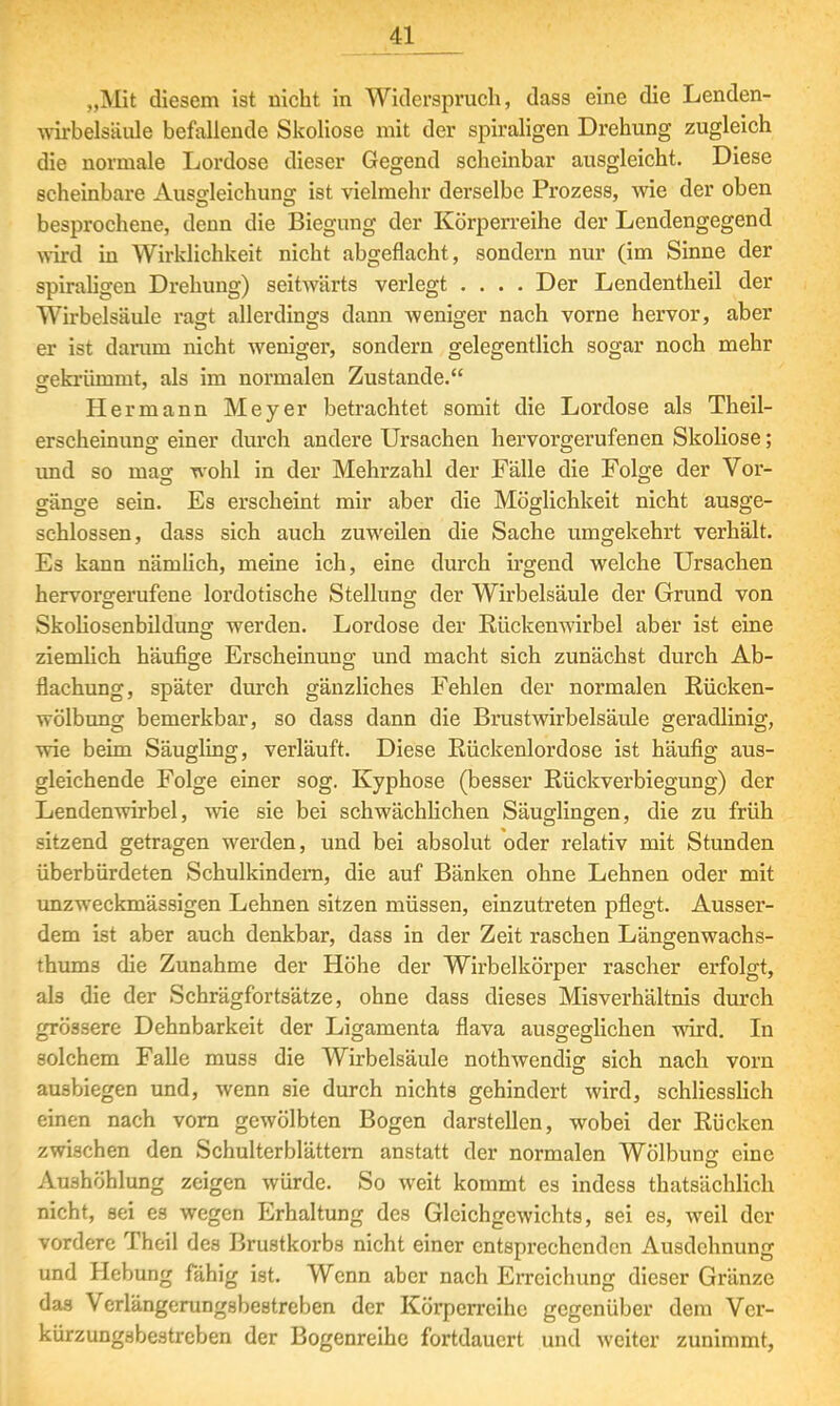 „Mit diesem ist nicht in Widerspruch, dass eine die Lenden- wirbelsäule befallende Skoliose mit der spiraligen Drehung zugleich die normale Lordose dieser Gegend scheinbar ausgleicht. Diese scheinbare Ausgleichung ist vielmehr derselbe Prozess, wie der oben besprochene, denn die Biegung der Körperreihe der Lendengegend wird in Wirklichkeit nicht abgeflacht, sondern nur (im Sinne der spiraligen Drehung) seitwärts verlegt .... Der Lendentheil der Wirbelsäule ragt allerdings dann weniger nach vorne hervor, aber er ist darum nicht weniger, sondern gelegentlich sogar noch mehr gekrümmt, als im normalen Zustande. Hermann Meyer betrachtet somit die Lordose als Theil- erscheinung einer durch andere Ursachen hervorgerufenen Skoliose; und so mag wohl in der Mehrzahl der Fälle die Folge der Vor- gänge sein. Es erscheint mir aber die Möglichkeit nicht ausge- schlossen, dass sich auch zuweilen die Sache umgekehrt verhält. Es kann nämlich, meine ich, eine durch irgend welche Ursachen hervorgerufene lordotische Stellung der Wirbelsäule der Grund von Skoliosenbildung werden. Lordose der Rückenwirbel aber ist eine ziemlich häufige Erscheinung und macht sich zunächst durch Ab- flachung, später durch gänzliches Fehlen der normalen Rücken- wölbung bemerkbar, so dass dann die Brustwirbelsäule geradlinig, wie beim Säugling, verläuft. Diese Rückenlordose ist häufig aus- gleichende Folge einer sog. Kyphose (besser Rückverbiegung) der Lendenwirbel, wie sie bei schwächlichen Säuglingen, die zu früh sitzend getragen werden, und bei absolut oder relativ mit Stunden überbürdeten Schulkindern, die auf Bänken ohne Lehnen oder mit unzweckmässigen Lehnen sitzen müssen, einzutreten pflegt. Ausser- dem ist aber auch denkbar, dass in der Zeit raschen Längenwachs- tums die Zunahme der Höhe der Wirbelkörper rascher erfolgt, als die der Schrägfortsätze, ohne dass dieses Misverhältnis durch grössere Dehnbarkeit der Ligamenta flava ausgeglichen wird. In solchem Falle muss die Wirbelsäule notwendig: sich nach vorn ausbiegen und, wenn sie durch nichts gehindert wird, schliesslich einen nach vorn gewölbten Bogen darstellen, wobei der Rücken zwischen den Schulterblättern anstatt der normalen Wölbung eine Aushöhlung zeigen würde. So weit kommt es indess tatsächlich nicht, sei es wegen Erhaltung des Gleichgewichts, sei es, weil der vordere Theil des Brustkorbs nicht einer entsprechenden Ausdehnung und Hebung fähig ist. Wenn aber nach Erreichung dieser Gränze das Verlängerungsbestreben der Körperreihe gegenüber dem Ver- kürzungsbestreben der Bogenreihe fortdauert und weiter zunimmt,