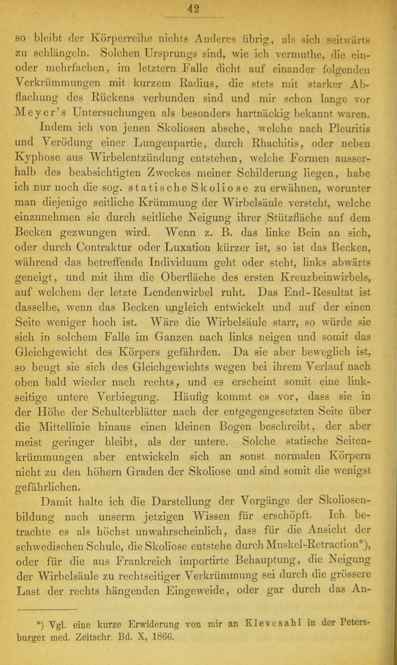 so bleibt der Körperreihe nichts Anderes übrig, als sich seitwärts zu schlängeln. Solehen Ursprungs sind, wie ich vermuthe, die ein- oder mehrfachen., im letztern Falle dicht auf einander folgenden Verkrümmungen mit kurzem Radius, die stets mit starker Ab- flachung des Rückens verbunden sind und mir schon lange vor Meyer's Untersuchungen als besonders hartnäckig bekannt waren. Indem ich von jenen Skoliosen absehe, welche nach Pleuritis und Verödung einer Lungenpartie, durch Rhachitis, oder neben Kyphose aus Wirbelentzündung entstehen, welche Formen ausser- halb des beabsichtigten Zweckes meiner Schilderung liegen, habe ich nur noch die sog. statische Skoliose zu erwähnen, worunter man diejenige seitliche Krümmung der Wirbelsäule versteht, welche einzunehmen sie durch seitliche Neigung ihrer Stützfläche auf dem Becken gezwungen wird. Wenn z. B. das linke Bein an eich, oder durch Contraktur oder Luxation kürzer ist, so ist das Becken, während das betreffende Individuum geht oder steht, links abwärts geneigt, und mit ihm die Oberfläche des ersten Kreuzbeinwirbels, auf welchem der letzte Lendenwirbel ruht. Das End-Resultat ist dasselbe, wenn das Becken ungleich entwickelt und auf der einen Seite weniger hoch ist. Wäre die Wirbelsäule starr, so würde sie sich in solchem Falle im Ganzen nach links neigen und somit das Gleichgewicht des Körpers gefährden. Da sie aber beweglich ist. so beugt sie sich des Gleichgewichts wegen bei ihrem Verlauf nach oben bald wieder nach rechts, und es erscheint somit eine link- seitige untere Verbiegung. Häufig kommt es vor, dass sie in der Höhe der Schulterblätter nach der entgegengesetzten Seite über die Mittellinie hinaus einen kleinen Bogen beschreibt, der aber meist geringer bleibt, als der untere. Solche statische Seiten- krümmungen aber entwickeln sich an sonst normalen Körpern nicht zu den höhern Graden der Skoliose und sind somit die wenigst gefährlichen. Damit halte ich die Darstellung der Vorgänge der Skoliosen- bildung nach unserm jetzigen Wissen für erschöpft. Ich be- trachte es als höchst unwahrscheinlich, dass für die Ansicht der schwedischen Schule, die Skoliose entstehe durch Muskel-Rctraction*), oder für die aus Frankreich importirte Behauptung, die Neigung der Wirbelsäule zu rechtseitiger Verkrümmung sei durch die grössere Last der rechts hängenden Eingeweide, oder gar durch das An- *) Vgl. eine kurze Erwiderung von mir an Klevesahl in der Peters- burger med. Zeitschr. Bd. X, 1866.