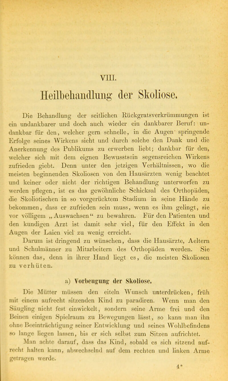 VIII. Heilbehandlung der Skoliose. Die Behandlung der seitlichen Rückgratsverkrümmungen ist ein undankbarer und doch auch wieder ein dankbarer Beruf: un- dankbar für den, welcher gern schnelle, in die Augen' springende Erfolge seines Wirkens sieht und durch solche den Dank und die Anerkennung des Publikums zu erwerben liebt; dankbar für den, welcher sich mit dem eignen Bewusstsein segensreichen Wirkens zufrieden giebt. Denn unter den jetzigen Verhältnissen, wo die meisten beginnenden Skoliosen von den Hausärzten wenig beachtet und keiner oder nicht der richtigen Behandlung unterworfen zu werden pflegen, ist es das gewöhnliche Schicksal des Orthopäden, die Skoliotischen in so vorgerücktem Stadium in seine Hände zu bekommen, dass er zufrieden sein muss, wenn es ihm gelingt, sie vor völligem „Auswachsen zu bewahren. Für den Patienten und den kundigen Arzt ist damit sehr viel, für den Effekt in den Augen der Laien viel zu wenig erreicht. Darum ist dringend zu wünschen, dass die Hausärzte, Aeltem und Schulmänner zu Mitarbeitern des Orthopäden werden. Sie können das, denn in ihrer Hand hegt es, die meisten Skoliosen zu verhüten. a) Vorbeugung- der Skoliose. Die Mütter müssen den eiteln Wunsch unterdrücken, früh mit einem aufrecht sitzenden Kind zu paradiren. Wenn man den Säugling nicht fest einwickelt, sondern seine Arme frei und den Beinen einigen Spielraum zu Bewegungen lässt, so kann man ihn ohne Beeinträchtigung seiner Entwicklung und seines Wohlbefindens so lange liegen lassen, bis er sich selbst zum Sitzen aufrichtet. Man achte darauf, dass das Kind, sobald es sich sitzend auf- recht halten kann, abwechselnd auf dem rechten und linken Arme getragen werde. 4*