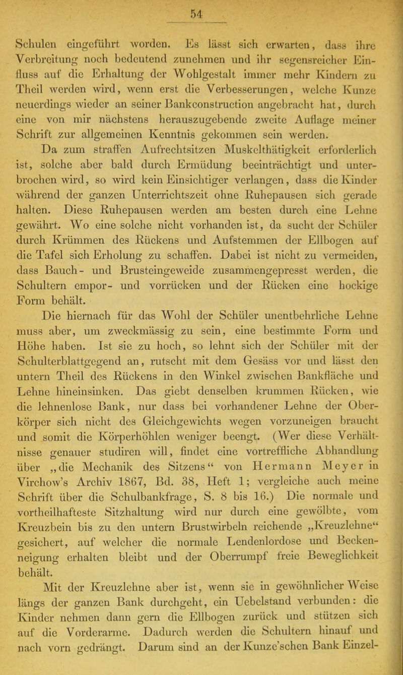 Schulen eingeführt worden. Es lässt sich erwarten, dass ihre Verbreitung noch bedeutend zunehmen und ihr segensreicher Kin- rluss auf die Erhaltung der Wohlgestalt immer mehr Kindern zu Tlicil werden wird, wenn erst die Verbesserungen, welche Kunze neuerdings wieder an seiner Bankconstruction angebracht hat, durch eine von mir nächstens herauszugebende zweite Auflage meiner Schrift zur allgemeinen Kenntnis gekommen sein werden. Da zum straffen Aufrechtsitzen Muskclthätigkeit erforderlich ist, solche aber bald durch Ermüdung beeinträchtigt und unter- brochen wird, so wird kein Einsichtiger verlangen, dass die Kinder während der ganzen Unterrichtszeit ohne Ruhepausen sich gerade halten. Diese Ruhepausen werden am besten durch eine Lehne gewährt. Wo eine solche nicht vorhanden ist, da sucht der Schüler durch Krümmen des Rückens und Aufstemmen der Ellbogen auf die Tafel sich Erholung zu schaffen. Dabei ist nicht zu vermeiden, dass Bauch- und Brusteingeweide zusammengepresst werden, die Schultern empor- und vorrücken und der Rücken eine hockige Form behält. Die hiernach für das Wohl der Schüler unentbehrliche Lehne niuss aber, um zweckmässig zu sein, eine bestimmte Form und Höhe haben. Ist sie zu hoch, so lehnt sich der Schüler mit der Schulterblattgegend an, rutscht mit dem Gesäss vor und lässt den untern Theil des Rückens in den Winkel zwischen Bankfläche und Lehne hineinsinken. Das giebt denselben krummen Rücken, wie die lehnenlose Bank, nur dass bei vorhandener Lehne der Ober- körper sich nicht des Gleichgewichts wegen vorzuneigen braucht und somit die Körperhöhlen weniger beengt. (Wer diese Verhält- nisse genauer studiren will, findet eine vortreffliche Abhandlung über „die Mechanik des Sitzens von Hermann Meyer in Virchow's Archiv 1867, Bd. 38, Heft 1; vergleiche auch meine Schrift über die Schulbankfrage, S. 8 bis 16.) Die normale und vortheilhafteste Sitzhaltung wird nur durch eine gewölbte, vom Kreuzbein bis zu den untern Brustwirbeln reichende „Kreuzlehne gesichert, auf welcher die normale Lendcnlordose und Becken- neigung erhalten bleibt und der Oberrumpf freie Beweglichkeit behält. Mit der Kreuzlehne aber ist, wenn sie in gewöhnlicher Weise längs der ganzen Bank durchgeht, ein Uebclstand verbunden: die Kinder nehmen dann gern die Ellbogen zurück und stützen sich auf die Vorderarme. Dadurch werden die Schultern hinauf und nach vorn gedrängt Darum sind an der Kunzeschen Bank Einzel-