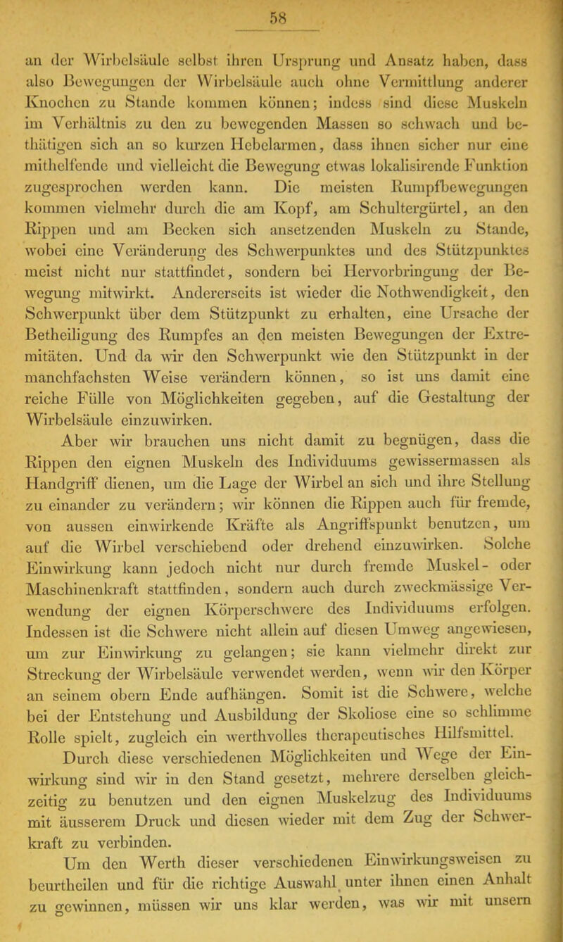 an der Wirbelsäule selbst ihren Ursprung und Ansatz haben, dass also Bewegungen der Wirbelsäule auoh ohne Vermittlung anderer Knochen zu Stande kommen können; indess sind diese Muskeln im Verhältnis zu den zu bewegenden Massen so schwach und be- thätigen sich an so kurzen Hebelarmen, dass ihnen sicher nur eine mithelfende und vielleicht die Bewcffunti etwas lokalisirendo Funktion zugesprochen werden kann. Die meisten Rumpfbewegungen kommen vielmehr durch die am Kopf, am Schultcrgürtel, an den Rippen und am Becken sich ansetzenden Muskeln zu Stande, wobei eine Veränderung des Schwerpunktes und des Stützpunktes meist nicht nur stattfindet, sondern bei Hervorbringung der Be- wegung mitwirkt. Andererseits ist wieder die Notwendigkeit, den Schwerpunkt über dem Stützpunkt zu erhalten, eine Ursache der Betheiligung des Rumpfes an den meisten Bewegungen der Extre- mitäten. Und da wir den Schwerpunkt wie den Stützpunkt in der manchfachsten Weise verändern können, so ist uns damit eine reiche Fülle von Möglichkeiten gegeben, auf die Gestaltung der Wirbelsäule einzuwirken. Aber wir brauchen uns nicht damit zu begnügen, dass die Rippen den eignen Muskeln des Individuums gewissermassen als Handgriff dienen, um die Lage der Wirbel an sich und ihre Stellung zu einander zu verändern; wir können die Rippen auch für fremde, von aussen einwirkende Kräfte als Angriffspunkt benutzen, um auf die Wirbel verschiebend oder drehend einzuwirken. Solche Einwirkung kann jedoch nicht nur durch fremde Muskel- oder Maschinenkraft stattfinden, sondern auch durch zweckmässige Ver- wendung der eignen Körperschwere des Individuums erfolgen. Indessen ist die Schwere nicht allein auf diesen Umweg angewiesen, um zur Einwirkung zu gelangen; sie kann vielmehr direkt zur Streckung der Wirbelsäule verwendet werden, wenn wir den Körper an seinem obern Ende aufhängen. Somit ist die Schwere, welche bei der Entstehung und Ausbildung der Skoliose eine so schlimme Rolle spielt, zugleich ein werthvolles therapeutisches Hilfsmittel. Durch diese verschiedenen Möglichkeiten und Wege der Ein- wirkung sind wir in den Stand gesetzt, mehrere derselben gleich- zeitig zu benutzen und den eignen Muskelzug des Individuums mit äusserem Druck und diesen wieder mit dem Zug der Schwer- kraft zu verbinden. Um den Werth dieser verschiedenen Einwirkungsweiscn zu beurthcilen und für die richtige Auswahl, unter ihnen einen Anhalt zu gewinnen, müssen wir uns klar werden, was wir mit unsern