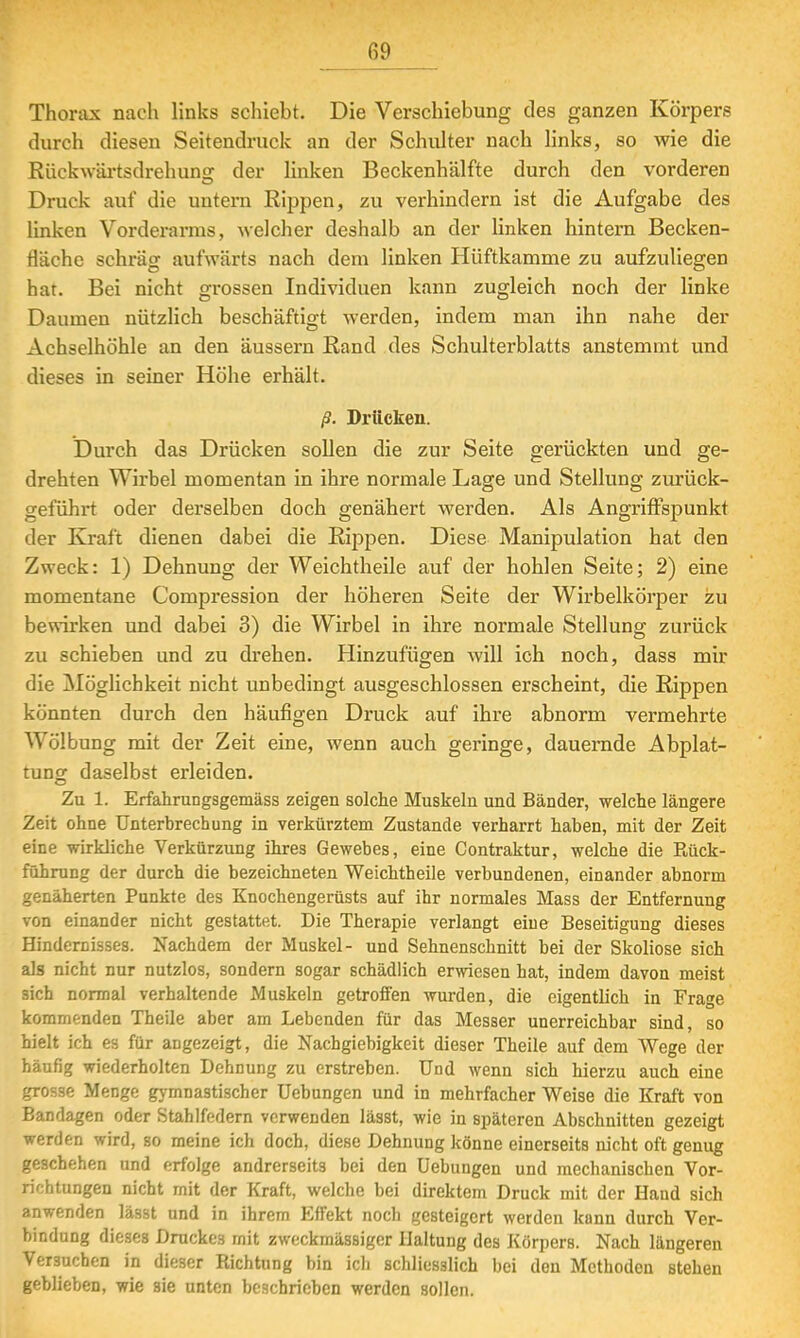 Thorax nach links schiebt. Die Verschiebung des ganzen Körpers durch diesen Seitendruck an der Schlüter nach links, so wie die Rückwärtsdrehung der linken Beckenhälfte durch den vorderen Druck auf die untern Rippen, zu verhindern ist die Aufgabe des linken Vorderarms, welcher deshalb an der Unken hintern Becken- fläche schräg aufwärts nach dem linken Hüftkamme zu aufzuliegen hat. Bei nicht grossen Individuen kann zugleich noch der linke Daumen nützlich beschäftigt werden, indem man ihn nahe der Achselhöhle an den äussern Rand des Schulterblatts anstemmt und dieses in seiner Höhe erhält. ß. Drücken. Durch das Drücken sollen die zur Seite gerückten und ge- drehten Wirbel momentan in ihre normale Lage und Stellung zurück- geführt oder derselben doch genähert werden. Als Angriffspunkt der Kraft dienen dabei die Rippen. Diese Manipulation hat den Zweck: 1) Dehnung der Weichtheile auf der hohlen Seite; 2) eine momentane Compression der höheren Seite der Wirbelkörper zu bewirken und dabei 3) die Wirbel in ihre normale Stellung zurück zu schieben und zu drehen. Hinzufügen will ich noch, dass mir die Möglichkeit nicht unbedingt ausgeschlossen erscheint, die Rippen könnten durch den häufigen Druck auf ihre abnorm vermehrte Wölbung mit der Zeit eine, wenn auch geringe, dauernde Abplat- tung daselbst erleiden. Zu 1. Erfahrungsgemäss zeigen solche Muskeln und Bänder, welche längere Zeit ohne Unterbrechung in verkürztem Zustande verharrt haben, mit der Zeit eine wirkliche Verkürzung ihres Gewebes, eine Contraktur, welche die Rück- führung der durch die bezeichneten Weichtheile verbundenen, einander abnorm genäherten Punkte des Knochengerüsts auf ihr normales Mass der Entfernung von einander nicht gestattet. Die Therapie verlangt eine Beseitigung dieses Hindernisses. Nachdem der Muskel- und Sehnenschnitt bei der Skoliose sich als nicht nur nutzlos, sondern sogar schädlich erwiesen hat, indem davon meist sich normal verhaltende Muskeln getroffen wurden, die eigentlich in Frage kommenden Theile aber am Lebenden für das Messer unerreichbar sind, so hielt ich es für angezeigt, die Nachgiebigkeit dieser Theile auf dem Wege der häufig wiederholten Dehnung zu erstreben. Und wenn sich hierzu auch eine grosse Menge gymnastischer Uebungen und in mehrfacher Weise die Kraft von Bandagen oder Stahlfedern verwenden lässt, wie in späteren Abschnitten gezeigt werden wird, so meine ich doch, diese Dehnung könne einerseits nicht oft genug geschehen und erfolge andrerseits bei den Uebungen und mechanischen Vor- richtungen nicht mit der Kraft, welche bei direktem Druck mit der Hand sich anwenden lä3St und in ihrem Effekt noch gesteigert werden kann durch Ver- bindung dieses Druckes mit zweckmässiger Haltung des Körpers. Nach längeren Versuchen in dieser Richtung bin ich schliesslich bei den Methoden stehen geblieben, wie sie unten beschrieben werden sollen.