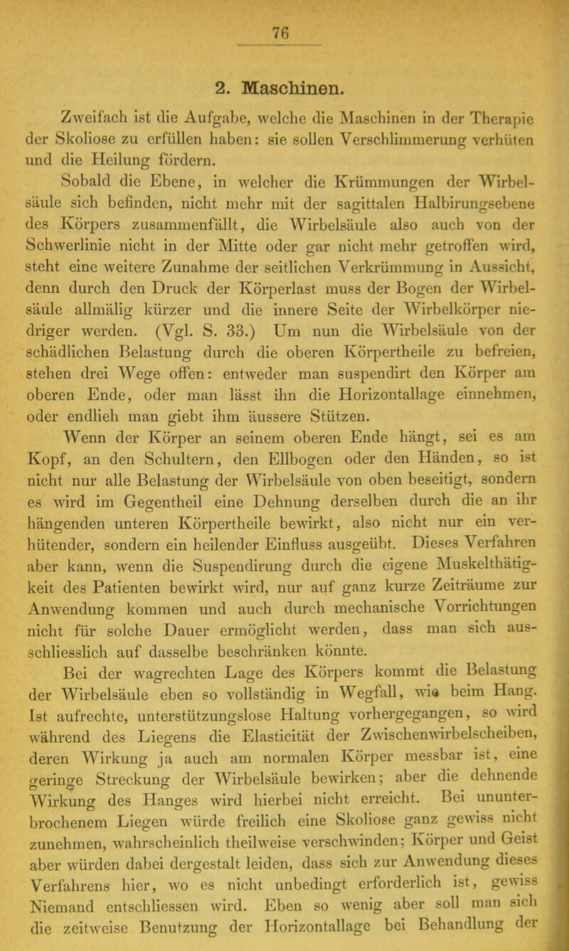 2. Maschinen. Zweifach ist die Aufgabe, welche die Maschinen in der Therapie der Skoliose zu erfüllen haben: sie sollen Verschlimmerung verhüten und die Heilung fördern. Sobald die Ebene, in welcher die Krümmungen der Wirbel- säule sich befinden, nicht mehr mit der sagittalen Halbirungsebene des Körpers zusammenfällt, die Wirbelsäule also auch von der Schwerlinie nicht in der Mitte oder gar nicht mehr getroffen wird, steht eine weitere Zunahme der seitlichen Verkrümmung in Aussicht, denn durch den Druck der Körperlast muss der Bogen der Wirbel- säule allmälig kürzer und die innere Seite der Wirbelkörper nie- driger werden. (Vgl. S. 33.) Um nun die Wirbelsäule von der schädlichen Belastung durch die oberen Körpertheile zu befreien, stehen drei Wege offen: entweder man suspendirt den Körper am oberen Ende, oder man lässt ihn die Horizontallage einnehmen, oder endlieh man giebt ihm äussere Stützen. Wenn der Körper an seinem oberen Ende hängt, sei es am Kopf, an den Schultern, den Ellbogen oder den Händen, so ist nicht nur alle Belastung der Wirbelsäule von oben beseitigt, sondern es wird im Gegentheil eine Dehnung derselben durch die an ihr hängenden unteren Körpertheile bewirkt, also nicht nur ein ver- hütender, sondern ein heilender Einfluss ausgeübt. Dieses Verfahren aber kann, wenn die Suspendirung durch die eigene Muskelthätig- keit des Patienten bewirkt wird, nur auf ganz kurze Zeiträume zur Anwendung kommen und auch durch mechanische Vorrichtungen nicht für solche Dauer ermöglicht werden, dass man sich aus- schliesslich auf dasselbe beschränken könnte. Bei der wagrechten Lage des Körpers kommt die Belastung der Wirbelsäule eben so vollständig in Wegfall, wie beim Hang. Ist aufrechte, unterstützungslose Haltung vorhergegangen, so wird während des Liegens die Elasticität der Zwischenwirbelscheiben, deren Wirkung ja auch am normalen Körper messbar ist, eine o-ering-e Streckung der Wirbelsäule bewirken; aber die dehnende Wirkung des Hanges wird hierbei nicht erreicht. Bei ununter- brochenem Liegen würde freilich eine Skoliose ganz gewiss nicht zunehmen, wahrscheinlich theilweise verschwinden; Körper und Geist aber würden dabei dergestalt leiden, dass sich zur Anwendung dieses Verfahrens hier, wo es nicht unbedingt erforderlich ist, gewiss Niemand entschliessen wird. Eben so wenig aber soll man sich die zeitweise Benutzung der Horizontallage bei Behandlung der