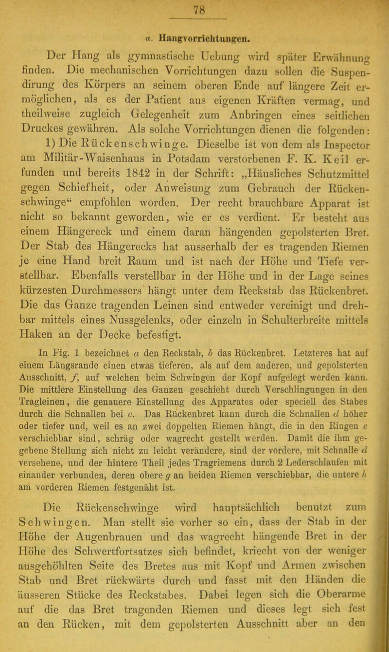 ■ Hangvorriclituug-en. Der Hang als gymnastische Uebung wird später Erwähnung finden. Die mechanischen Vorrichtungen dazu sollen die Suspen- dirung des Körpers an seinem oberen Ende auf längere Zeit er- möglichen, als es der Patient aus eigenen Kräften vermag, und theilweise zugleich Gelegenheit zum Anbringen eines seitlichen Druckes gewähren. Als solche Vorrichtungen dienen die folgenden : 1) Die Iiückenschwinge. Dieselbe ist von dem als Inspector am Militär-Waisenhaus in Potsdam verstorbenen F. K. Keil er- funden und bereits 1842 in der Schrift: „Häusliches Schutzmittel gegen Schiefheit, oder Anweisung zum Gebrauch der Rücken- schwinge empfohlen worden. Der recht brauchbare Apparat ist nicht so bekannt geworden, wie er es verdient. Er besteht aus einem Hängereck und einem daran hängenden gepolsterten Bret. Der Stab des Hängerecks hat ausserhalb der es tragenden Riemen je eine Hand breit Raum und ist nach der Höhe und Tiefe ver- stellbar. Ebenfalls verstellbar in der Höhe und in der Lage seines kürzesten Durchmessers hängt unter dem Reckstab das Rückenbret. Die das Ganze tragenden Leinen sind entweder vereinigt und dreh- bar mittels eines Nussgelenks, oder einzeln in Schulterbreite mittels Haken an der Decke befestigt. In Fig. 1 bezeichnet a den Reckstab, b das Rückenbret. Letzteres hat auf einem Längsrande einen etwas tieferen, als auf dem anderen, und gepolsterten Ausschnitt, /, auf welchen beim Schwingen der Kopf aufgelegt werden kann. Die mittlere Einstellung des Ganzen geschieht durch Yerschlingungen in den Tragleinen, die genauere Einstellung des Apparates oder speciell des Stabes durch die Schnallen bei c. Das Rückenbret kann durch die Schnallen d höher oder tiefer und, weil es an zwei doppelten Riemen hängt, die in den Ringen e verschiebbar sind, schräg oder wagrecht gestellt werden. Damit die ihm ge- gebene Stellung sich nicht zu leicht verändere, sind der vordere, mit Schnalle d versehene, und der hintere Theil jedes Tragriemens durch 2 Lederschlaufen mit einander verbunden, deren obere g an beiden Riemen verschiebbar, die untere h am vorderen Riemen festgenäht ist. Die Rückenschwinge wird hauptsächlich benutzt zum Schwingen. Man stellt sie vorher so ein, dass der Stab in der Höhe der Augenbrauen und das wagrecht hängende Bret in der Höhe des Schwertfortsatzes sich befindet, kriecht von der weniger ausgehöhlten Seite des Bretes aus mit Kopf und Armen zwischen Stab und Bret rückwärts durch und fasst mit den Händen die äusseren Stücke des Reckstabes. Dabei legen sich die Oberarme auf die das Bret tragenden Riemen und dieses legt sich fest an den Rücken, mit dem gepolsterten Ausschnitt aber an den