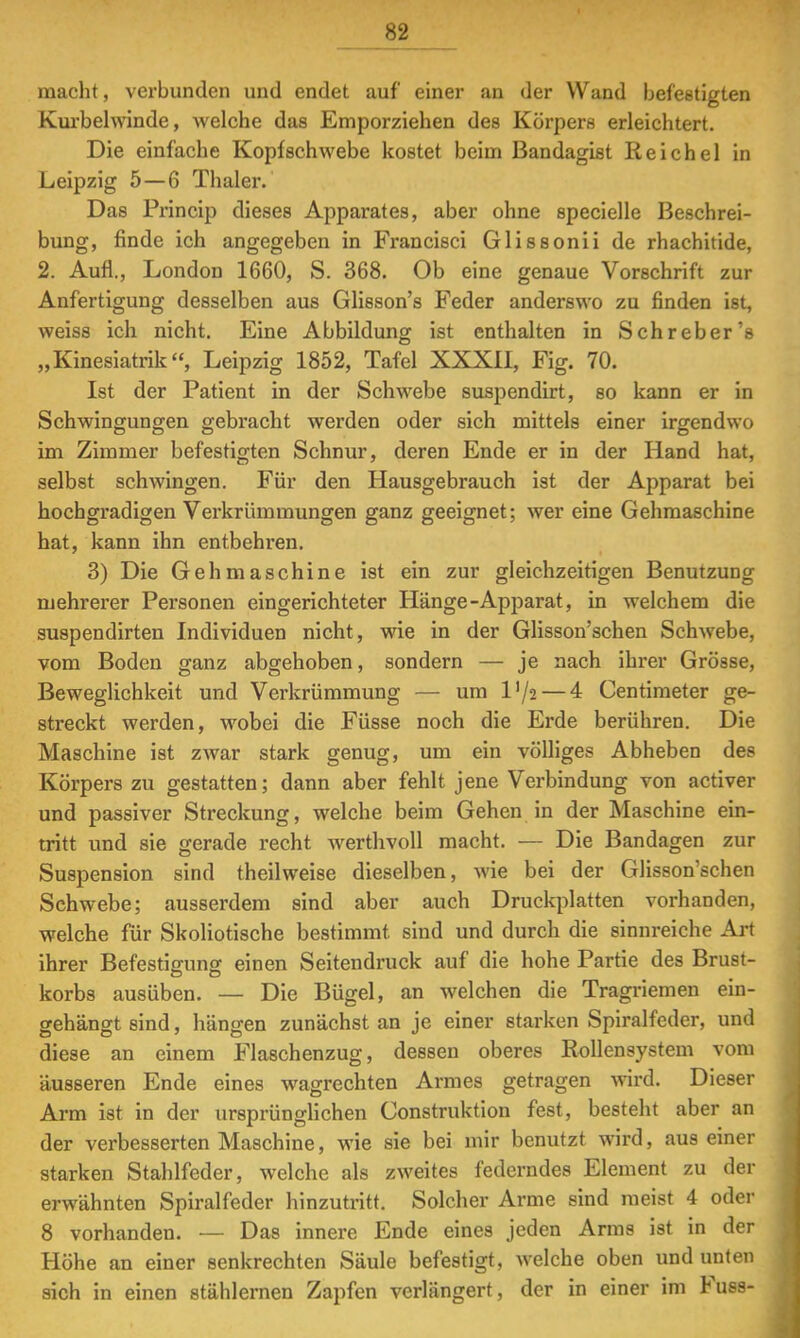 macht, verbunden und endet auf einer an der Wand befestigten Kurbehvinde, welche das Emporziehen des Körpers erleichtert. Die einfache Kopfschwebe kostet beim Bandagist Reichel in Leipzig 5—6 Thaler. Das Princip dieses Apparates, aber ohne specielle Beschrei- bung, finde ich angegeben in Francisci Glissonii de rhachitide, 2. Aufl., London 1660, S. 368. Ob eine genaue Vorschrift zur Anfertigung desselben aus Glisson's Feder anderswo zu finden ist, weiss ich nicht. Eine Abbildung ist enthalten in Sehr eher's „Kinesiatrik, Leipzig 1852, Tafel XXXII, Fig. 70. Ist der Patient in der Schwebe suspendirt, so kann er in Schwingungen gebracht werden oder sich mittels einer irgendwo im Zimmer befestigten Schnur, deren Ende er in der Hand hat, selbst schwingen. Für den Hausgebrauch ist der Apparat bei hochgradigen Verkrümmungen ganz geeignet; wer eine Gehmaschine hat, kann ihn entbehren. 3) Die Gehrnaschine ist ein zur gleichzeitigen Benutzung mehrerer Personen eingerichteter Hänge-Apparat, in welchem die suspendirten Individuen nicht, wie in der Glisson'schen Schwebe, vom Boden ganz abgehoben, sondern — je nach ihrer Grösse, Beweglichkeit und Vei'krümmung — um D/2 — 4 Centimeter ge- streckt werden, wobei die Füsse noch die Erde berühren. Die Maschine ist zwar stark genug, um ein völliges Abheben des Körpers zu gestatten; dann aber fehlt jene Verbindung von activer und passiver Streckung, welche beim Gehen in der Maschine ein- tritt und sie gerade recht werthvoll macht. — Die Bandagen zur Suspension sind theilweise dieselben, wie bei der Glisson'schen Schwebe; ausserdem sind aber auch Druckplatten vorhanden, welche für Skoliotische bestimmt sind und durch die sinnreiche Art ihrer Befestigung einen Seitendruck auf die hohe Partie des Brust- korbs ausüben. — Die Bügel, an welchen die Tragriemen ein- gehängt sind, hängen zunächst an je einer starken Spiralfeder, und diese an einem Flaschenzug, dessen oberes Rollensystem vom äusseren Ende eines wagrechten Armes getragen wird. Dieser Arm ist in der ursprünglichen Construktion fest, besteht aber an der verbesserten Maschine, wie sie bei mir benutzt wird, aus einer starken Stahlfeder, welche als zweites federndes Element zu der erwähnten Spiralfeder hinzutritt. Solcher Arme sind raeist 4 oder 8 vorhanden. — Das innere Ende eines jeden Arms ist in der Höhe an einer senkrechten Säule befestigt, welche oben und unten sich in einen stählernen Zapfen verlängert, der in einer im Fuss-