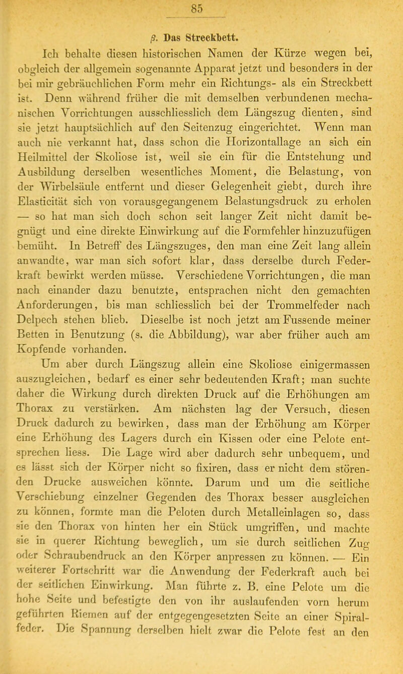 ß. Das Streckbett. Ich behalte diesen historischen Namen der Kürze wegen bei, obgleich der allgemein sogenannte Apparat jetzt und besonders in der bei mir gebräuchlichen Form mehr ein Richtungs- als ein Streckbett ist. Denn während früher die mit demselben verbundenen mecha- nischen Vorrichtungen ausschliesslich dem Längszug dienten, sind sie jetzt hauptsächlich auf den Seitenzug eingerichtet. Wenn man auch nie verkannt hat, dass schon die Horizontallage an sich ein Heilmittel der Skoliose ist, weil sie ein für die Entstehung und Ausbildung derselben wesentliches Moment, die Belastung, von der Wirbelsäule entfernt und dieser Gelegenheit giebt, durch ihre Elasticität sich von vorausgegangenem Belastungsdruck zu erholen — so hat man sich doch schon seit langer Zeit nicht damit be- grnÜ£[t und eine direkte Einwirkung auf die Formfehler hinzuzufügen bemüht. In Betreff des Längszuges, den man eine Zeit lang allein anwandte, war man sich sofort klar, dass derselbe durch Feder- kraft bewirkt werden müsse. Verschiedene Vorrichtungen, die man nach einander dazu benutzte, entsprachen nicht den gemachten Anforderungen, bis man schliesslich bei der Trommelfeder nach Delpech stehen blieb. Dieselbe ist noch jetzt am Fussende meiner Betten in Benutzung (s. die Abbildung), war aber früher auch am Kopfende vorhanden. Um aber durch Längszug allein eine Skoliose einigermassen auszugleichen, bedarf es einer sehr bedeutenden Kraft; man suchte daher die Wirkung durch direkten Druck auf die Erhöhungen am Thorax zu verstärken. Am nächsten lag der Versuch, diesen Druck dadurch zu bewirken, dass man der Erhöhung am Körper eine Erhöhung des Lagers durch ein Kissen oder eine Pelote ent- sprechen Hess. Die Lage wird aber dadurch sehr unbequem, und es lässt sich der Körper nicht so fixiren, dass er nicht dem stören- den Drucke ausweichen könnte. Darum und um die seitliche Verschiebung einzelner Gegenden des Thorax besser ausgleichen zu können, formte man die Peloten durch Metalleinlagen so, dass sie den Thorax von hinten her ein Stück umgriffen, und machte sie in querer Richtung beweglich, um sie durch seitlichen Zua1 oder Schraubendruck an den Körper anpressen zu können. — Ein weiterer Fortschritt war die Anwendung der Federkraft auch bei der seitlichen Einwirkung. Man führte z. B. eine Felote um die hohe Seite und befestigte den von ihr auslaufenden vorn herum geführten Riemen auf der entgegengesetzten Seite an einer Spiral- feder. Die Spannung derselben hielt zwar die Pelote fest an den