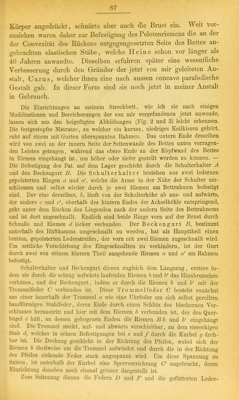 Körper angedrückt, schnürte aber auch die Brust ein. Weit vor- zuziehen waren daher zur Befestigung des Pelotenriemens die an der der Convexität des Rückens entgegengesetzten Seite des Bettes an- gebrachten elastischen Stäbe, welche Heine schon vor länger als 40 Jahren anwandte. Dieselben erfuhren später eine wesentliche Verbesserung durch den Gründer der jetzt von mir geleiteten An- stalt, Carus, welcher ihnen eine nach aussen concave parabolische Gestalt gab. In dieser Form sind sie noch jetzt in meiner Anstalt in Gebrauch. Die Einrichtungen an meinem Streckbett, wie ich sie nach einigen Modificationen und Bereicherungen der von mir vorgefundenen jetzt anwende, lassen sich aus den beigefügten Abbildungen (Fig. 2 und 3) leicht erkennen. Die festgestopfte Matratze, zu welcher ein kurzes, niedriges Keilkissen gehört, ruht auf einem mit Gurten überspannten Rahmen. Das untere Ende desselben wird von zwei an der innern Seite der Seitenwände des Bettes unten vorragen- den Leisten getragen, während das obere Ende an der Kopfwand des Bettes in Eiemen eingehängt ist, um höher oder tiefer gestellt werden zu können. — Die Befestigung des Pat. auf dem Lager geschieht durch die Schulterhalter A und den Beckengurt B. Die Schulterhalter bestehen aus zwei ledernen gepolsterten Ringen a und a', welche die Arme in der Nähe der Schulter um- schiiessen und selbst wieder durch je zwei Riemen am Bettrahmen befestigt sind. Der eine derselben, b, läuft von der Schulterhöhe ab aus- und aufwärts, der andere c und c', oberhalb des hintern Endes der Achselhöhle entspringend, geht unter dem Rücken des Liegenden nach der andern Seite des Bettrahmens und ist dort angeschnallt. Endlich sind beide Ringe vorn auf der Brust durch Schnalle und Riemen d locker verbunden. Der Beckengurt B, bestimmt unterhalb des Hüftkamms umgeschnallt zu werden, hat als Haupttheil einen breiten, gepolsterten Lederstreifen, der vorn mit zwei Riemen zugeschnallt wird. Um seitliche Verschiebung des Eingeschnallten zu verhindern, ist der Gurt durch zwei von seinem hintern Theil ausgehende Riemen a und a' am Rahmen befestigt. Schulterhalter und Beckengurt dienen zugleich dem Längszug, erstere in- dem sie durch die schräg aufwärts laufenden Riemen b und b' das Hinabrutschen verhüten, und der Beckengurt, indem er durch die Riemen b und V mit der Trommelfeder C verbunden ist. Diese Trommelfeder C besteht zunächst aus einer innerhalb der Trommel a wie eine Uhrfeder um sich selbst gerollten bandförmigen Stahlfeder, deren Ende durch einen Schlitz des blechernen Ver- schlusses heraustritt und hier mit dem Riemen b verbunden ist, der den Quer- bügel c hält, an dessen gebogenen Enden die Riemen Bb und b' eingehängt sind. Die Trommel steckt, auf- und abwärts verschiebbar, an dem viereckigen Stab d, welcher in seinen Befestigungen bei e und / durch die Kurbel g dreh- bar ist Die Drehung geschieht in der Richtung des Pfeiles, wobei sich der Riemen b theilweise um die Trommel aufwindet und durch die in der Richtung des Pfeiles ziehende Feder stark angespannt wird. Um diese Spannung zu fixiren, ist unterhalb der Kurbel eine Sperrvorrichtung C angebracht, deren Einrichtung daneben noch einmal grösser dargestellt ist. Zum Seitenzug dienen die Federn D und F und die gefütterten Leder-