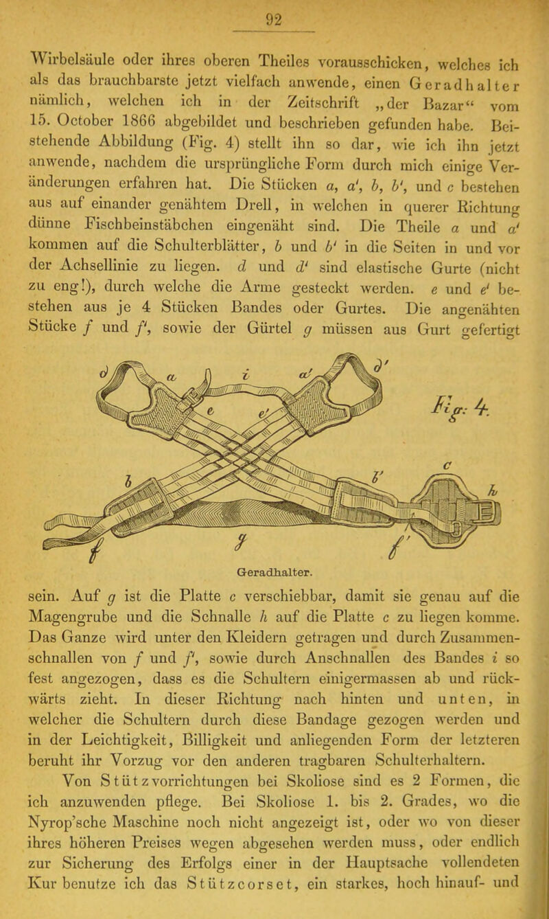 Wirbelsäule oder ihres oberen Theiles vorausschicken, welches ich als das brauchbarste jetzt vielfach anwende, einen Geradhalter nämlich, welchen ich in der Zeitschrift „der Bazar vom 15. October 1866 abgebildet und beschrieben gefunden habe. Bei- stehende Abbildung (Fig. 4) stellt ihn so dar, wie ich ihn jetzt anwende, nachdem die ursprüngliche Form durch mich einige Ver- änderungen erfahren hat. Die Stücken a, a', b, b', und c bestehen aus auf einander genähtem Drell, in welchen in querer Richtung dünne Fischbeinstäbchen eingenäht sind. Die Theile a und a' kommen auf die Schulterblätter, b und b' in die Seiten in und vor der Achsellinie zu liegen, d und d' sind elastische Gurte (nicht zu eng!), durch welche die Arme gesteckt werden, e und e' be- stehen aus je 4 Stücken Bandes oder Gurtes. Die angenähten Stücke / und f, sowie der Gürtel g müssen aus Gurt gefertigt Geradhalter. sein. Auf g ist die Platte c verschiebbar, damit sie genau auf die Magengrube und die Schnalle h auf die Platte c zu liegen komme. Das Ganze wird unter den Kleidern getragen und durch Zusammen- schnallen von / und f, sowie durch Anschnallen des Bandes i so fest angezogen, dass es die Schultern einigermassen ab und rück- wärts zieht. In dieser Richtung nach hinten und unten, in welcher die Schultern durch diese Bandage gezogen werden und in der Leichtigkeit, Billigkeit und anliegenden Form der letzteren beruht ihr Vorzug vor den anderen tragbaren Schulterhaltern. Von Stütz Vorrichtungen bei Skoliose sind es 2 Formen, die ich anzuwenden pflege. Bei Skoliose 1. bis 2. Grades, wo die Nyrop'sche Maschine noch nicht angezeigt ist, oder wo von dieser ihres höheren Preises wegen abgesehen werden muss, oder endlich zur Sicherung des Erfolgs einer in der Hauptsache vollendeten Kur benutze ich das Stützcorset, ein starkes, hoch hinauf- und