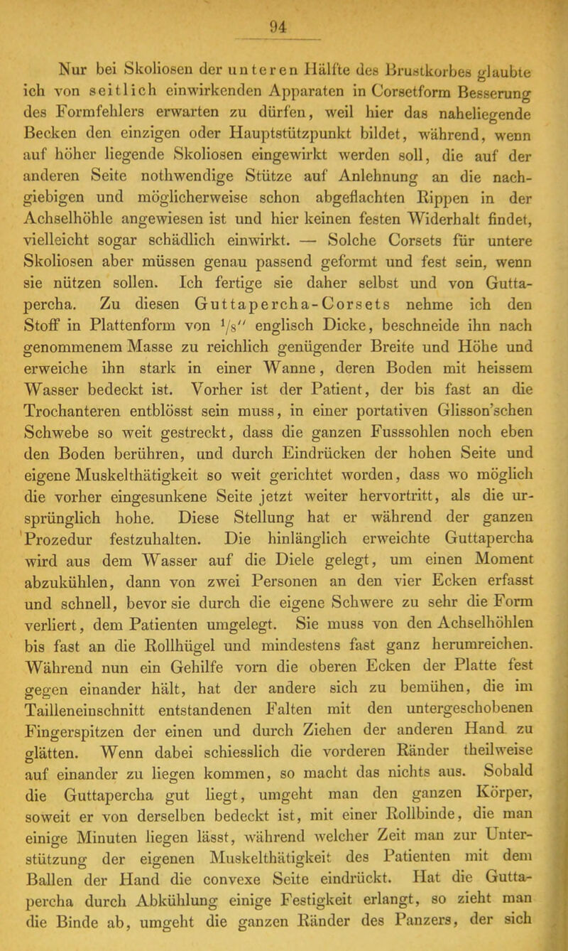 Nur bei Skoliosen der unteren Hälfte des Brustkorbes glaubte ich von seitlich einwirkenden Apparaten in Corsetform Besserung des Formfehlers erwarten zu dürfen, weil hier das naheliegende Becken den einzigen oder Hauptstützpunkt bildet, während, wenn auf höher liegende Skoliosen eingewirkt werden soll, die auf der anderen Seite nothwendige Stütze auf Anlehnung an die nach- giebigen und möglicherweise schon abgeflachten Rippen in der Achselhöhle angewiesen ist und hier keinen festen Widerhalt findet, vielleicht sogar schädlich einwirkt. — Solche Corsets für untere Skoliosen aber müssen genau passend geformt und fest sein, wenn sie nützen sollen. Ich fertige sie daher selbst und von Gutta- percha. Zu diesen Guttapercha-Corsets nehme ich den Stoff in Plattenform von 1js englisch Dicke, beschneide ihn nach genommenem Masse zu reichlich genügender Breite und Höhe und erweiche ihn stark in einer Wanne, deren Boden mit heissem Wasser bedeckt ist. Vorher ist der Patient, der bis fast an die Trochanteren entblösst sein muss, in einer portativen Glisson'schen Schwebe so weit gestreckt, dass die ganzen Fusssohlen noch eben den Boden berühren, und durch Eindrücken der hohen Seite und eigene Muskelthätigkeit so weit gerichtet worden, dass wo möglich die vorher eingesunkene Seite jetzt weiter hervortritt, als die ur- sprünglich hohe. Diese Stellung hat er während der ganzen Prozedur festzuhalten. Die hinlänglich erweichte Guttapercha wird aus dem Wasser auf die Diele gelegt, um einen Moment abzukühlen, dann von zwei Personen an den vier Ecken erfasst und schnell, bevor sie durch die eigene Schwere zu sehr die Form verliert, dem Patienten umgelegt. Sie muss von den Achselhöhlen bis fast an die Rollhügel und mindestens fast ganz herumreichen. Während nun ein Gehilfe vorn die oberen Ecken der Platte fest gegen einander hält, hat der andere sich zu bemühen, die im Tailleneinschnitt entstandenen Falten mit den untergeschobenen Fingerspitzen der einen und durch Ziehen der anderen Hand zu odätten. Wenn dabei schiesslich die vorderen Ränder theilweise auf einander zu liegen kommen, so macht das nichts aus. Sobald die Guttapercha gut liegt, umgeht man den ganzen Körper, soweit er von derselben bedeckt ist, mit einer Rollbinde, die man einige Minuten liegen lässt, während welcher Zeit man zur Unter- stützung der eigenen Muskelthätigkeit des Patienten mit dem Ballen der Hand die convexe Seite eindrückt. Hat die Gutta- percha durch Abkühlung einige Festigkeit erlangt, so zieht man die Binde ab, umgeht die ganzen Ränder des Panzers, der sich