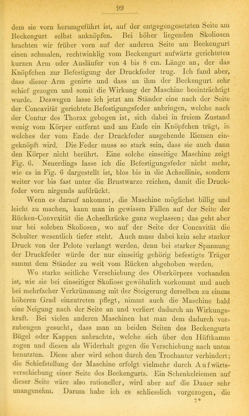 dein sie vorn herumgeführt ist, auf der entgegengesetzten Seite am Beckengurt selbst anknöpfen. Bei höher liegenden Skoliosen brachten wir früher vorn auf der anderen Seite am Beckengurt einen schmalen, rechtwinklig vom Beckengurt aufwärts gerichteten kurzen Arm oder Ausläufer von 4 bis 8 cm. Länge an, der das Knöpfchen zur Befestigung der Druckfeder trug. Ich fand aber, dass dieser Arm genirte und dass an ihm der Beckengurt sehr schief gezogen und somit die Wirkung der Maschine beeinträchtigt wurde. Deswegen lasse ich jetzt am Ständer eine nach der Seite der Concavität gerichtete Befestigungsfeder anbringen, welche nach der Contur des Thorax gebogen ist, sich dabei in freiem Zustand wenig vom Körper entfernt und am Ende ein Knöpfchen trägt, in welches der vom Ende der Druckfeder ausgehende Riemen ein- geknöpft wird. Die Feder muss so stark sein, dass sie auch dann den Körper nicht berührt. Eine solche einseitige Maschine zeigt Fig. 6. Neuerdings lasse ich die Befestigungsfeder nicht mehr, wie es in Fig. 6 dargestellt ist, blos bis in die Achsellinie, sondern weiter vor bis fast unter die Brustwarze reichen, damit die Druck- feder vorn nirgends aufdrückt. Wenn es darauf ankommt, die Maschine möglichst billig und leicht zu machen, kann man in gewissen Fällen auf der Seite der Kücken-Convexität die Achselkrücke ganz weglassen; das geht aber nur bei solchen Skoliosen, wo auf der Seite der Concavität die Schulter wesentlich tiefer steht. Auch muss dabei kein sehr starker Druck von der Pelote verlangt werden, denn bei starker Spannung der Druckfeder würde der nur einseitig; gehörig befestigte Träger DD O O D sammt dem Ständer zu weit vom Rücken abgehoben werden. Wo starke seitliche Verschiebung des Oberkörpers vorhanden ist, wie sie bei einseitiger Skoliose gewöhnlich vorkommt und auch bei mehrfacher Verkrümmung mit der Steigerung derselben zu einem höheren Grad einzutreten pflegt, nimmt auch die Maschine bald eine Neigung nach der Seite an und verliert dadurch an Wirkungs- kraft. Bei vielen anderen Maschinen hat man dem dadurch vor- zubeugen gesucht, dass man an beiden Seiten des Beckengurts Bügel oder Kappen anbrachte, welche sich über den Hüftkamm zogen und diesen als VViderhalt gegen die Verschiebung nach unten benutzten. Diese aber wird schon durch den Trochanter verhindert; die Schiefstellung der Maschine erfolgt vielmehr durch Aufwärts- verschiebung einer Seite des Beckengurts. Ein Schenkelriemen auf dieser Seite wäre also rationeller, wird aber auf die Dauer sehr unangenehm. Darum habe ich es schliesslich vorgezogen, die 7*