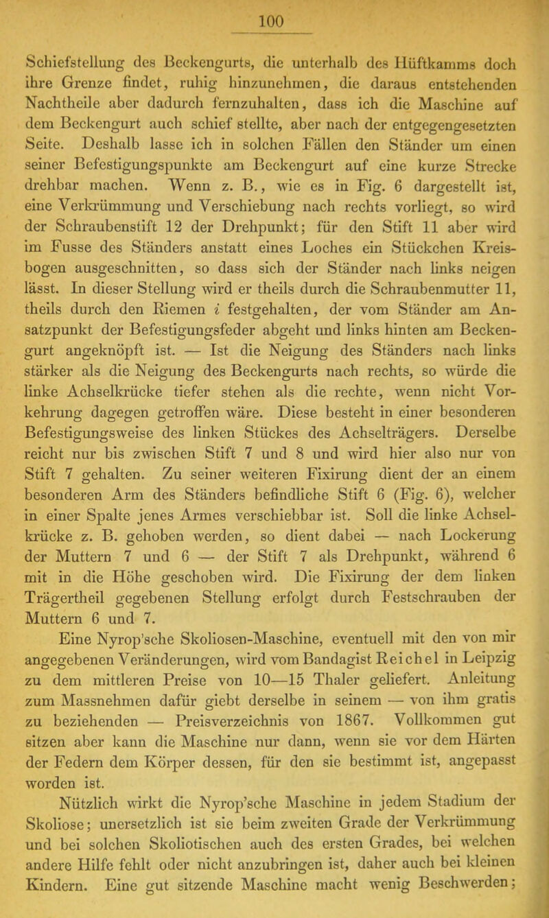 Schiefstellung des Bcekengurts, die unterhalb des Hüftkainms doch ihre Grenze findet, ruhig hinzunehmen, die daraus entstehenden Nachtheile aber dadurch fernzuhalten, dass ich die Maschine auf dem Beckengurt auch schief stellte, aber nach der entgegengesetzten Seite. Deshalb lasse ich in solchen Fällen den Ständer um einen seiner Befestigungspunkte am Beckengurt auf eine kurze Strecke drehbar machen. Wenn z. B., wie es in Fig. 6 dargestellt ist, eine Verkrümmung und Verschiebung nach rechts vorliegt, so wird der Schraubenstift 12 der Drehpunkt; für den Stift 11 aber wird im Fusse des Ständers anstatt eines Loches ein Stückchen Kreis- bogen ausgeschnitten, so dass sich der Ständer nach links neigen lässt. In dieser Stellung wird er theils durch die Schraubenmutter 11, theils durch den Riemen i festgehalten, der vom Ständer am An- satzpunkt der Befestigungsfeder abgeht und links hinten am Becken- gurt angeknöpft ist. — Ist die Neigung des Ständers nach links stärker als die Neigung des Beckengurts nach rechts, so würde die linke Achselkrücke tiefer stehen als die rechte, wenn nicht Vor- kehrung dagegen getroffen wäre. Diese besteht in einer besonderen Befestigungsweise des linken Stückes des Achselträgers. Derselbe reicht nur bis zwischen Stift 7 und 8 und wird hier also nur von Stift 7 gehalten. Zu seiner weiteren Fixirung dient der an einem besonderen Arm des Ständers befindliche Stift 6 (Fig. 6), welcher in einer Spalte jenes Armes verschiebbar ist. Soll die linke Achsel- krücke z. B. gehoben werden, so dient dabei — nach Lockerung der Muttern 7 und 6 — der Stift 7 als Drehpunkt, während 6 mit in die Höhe geschoben wird. Die Fixirung der dem linken Trägertheil gegebenen Stellung erfolgt durch Festschrauben der O O O Do Muttern 6 und 7. Eine Nyrop'sche Skoliosen-Maschine, eventuell mit den von mir angegebenen Veränderungen, wird vom Bandagist Reichel in Leipzig zu dem mittleren Preise von 10—15 Thaler geliefert. Anleitung zum Massnehmen dafür giebt derselbe in seinem — von ihm gratis zu beziehenden — Preisverzeichnis von 1867. Vollkoramen gut sitzen aber kann die Maschine nur dann, wenn sie vor dem Härten der Federn dem Körper dessen, für den sie bestimmt ist, angepasst worden ist. Nützlich wirkt die Nyrop'sche Maschine in jedem Stadium der Skoliose; unersetzlich ist sie beim zweiten Grade der Verkrümmung und bei solchen Skoliotischen auch des ersten Grades, bei welchen andere Hilfe fehlt oder nicht anzubringen ist, daher auch bei kleinen Kindern. Eine gut sitzende Maschine macht wenig Beschwerden;