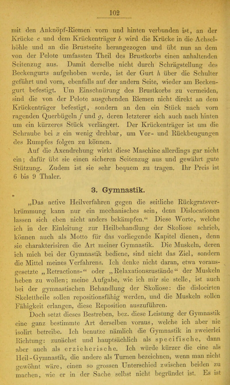 mit den Anknöpf-Riemen vorn und hinten verbunden ist, an der Krücke c und dem Krückenträger b wird die Krücke in die Achsel- höhle und an die Brustseite herangezogen und übt nun an dem von der Pelote umfassten Theil des Brustkorbs einen anhaltenden Scitcnzug aus. Damit derselbe nicht durch SchräjTstellun'r dos C DO Beckengurts aufgehoben werde, ist der Gurt h über die Schulter geführt und vorn, ebenfalls auf der andern Seite, wieder am Becken- gurt befestigt. Um Einschnürung des Brustkorbs zu vermeiden, sind die von der Pelote ausgehenden Riemen nicht direkt an dem Krückenträger befestigt, sondern an den ein Stück nach vorn ragenden Querbügeln / und g, deren letzterer sich auch nach hinten um ein kürzeres Stück verlängert. Der Krückenträger ist am die Schraube bei x ein wenig drehbar, um Vor- und Rückbeugungen des Rumpfes folgen zu können. Auf die Axendrehung wirkt diese Maschine allerdings gar nicht ein; dafür übt sie einen sicheren Seitenzug aus und gewährt gute Stützung. Zudem ist sie sehr bequem zu tragen. Ihr Preis ist 6 bis 9 Thaler. 3. Gymnastik. „Das active Heilverfahren gegen die seitliche Rückgratsver- krümmung kann nur ein mechanisches sein, denn Dislocationen lassen sich eben nicht anders bekämpfen. Diese Worte, welche ich in der Einleitung zur Heilbehandlung der Skoliose schrieb, können auch als Motto für das vorliegende Kapitel dienen, denn sie charakterisiren die Art meiner Gymnastik. Die Muskeln, deren ich mich bei der Gymnastik bediene, sind nicht das Ziel, sondern die Mittel meines Verfahrens. Ich denke nicht daran, etwa voraus- gesetzte „ Retractions- oder „Relaxationszustände der Muskeln heben zu wollen; meine Aufgabe, wie ich mir sie stelle, ist auch bei der gymnastischen Behandlung der Skoliose: die dislocirten Skeletthcile sollen repositionsfähig werden, und die Muskeln sollen Fähigkeit erlangen, diese Reposition auszuführen. Doch setzt dieses Bestreben, bez. diese Leistung der Gymnastik eine ganz bestimmte Art derselben voraus, welche ich aber nie isolirt betreibe. Ich benutze nämlich die Gymnastik in zweierlei Richtung: zunächst und hauptsächlich als specifische, dann aber auch als erzieherische. Ich würde kürzer die eine als Heil-Gymnastik, die andere als Turnen bezeichnen, wenn man nicht gewöhnt wäre, einen so grossen Unterschied zwischen beiden zu machen, wie er in der Sache selbst nicht begründet ist. Es ist