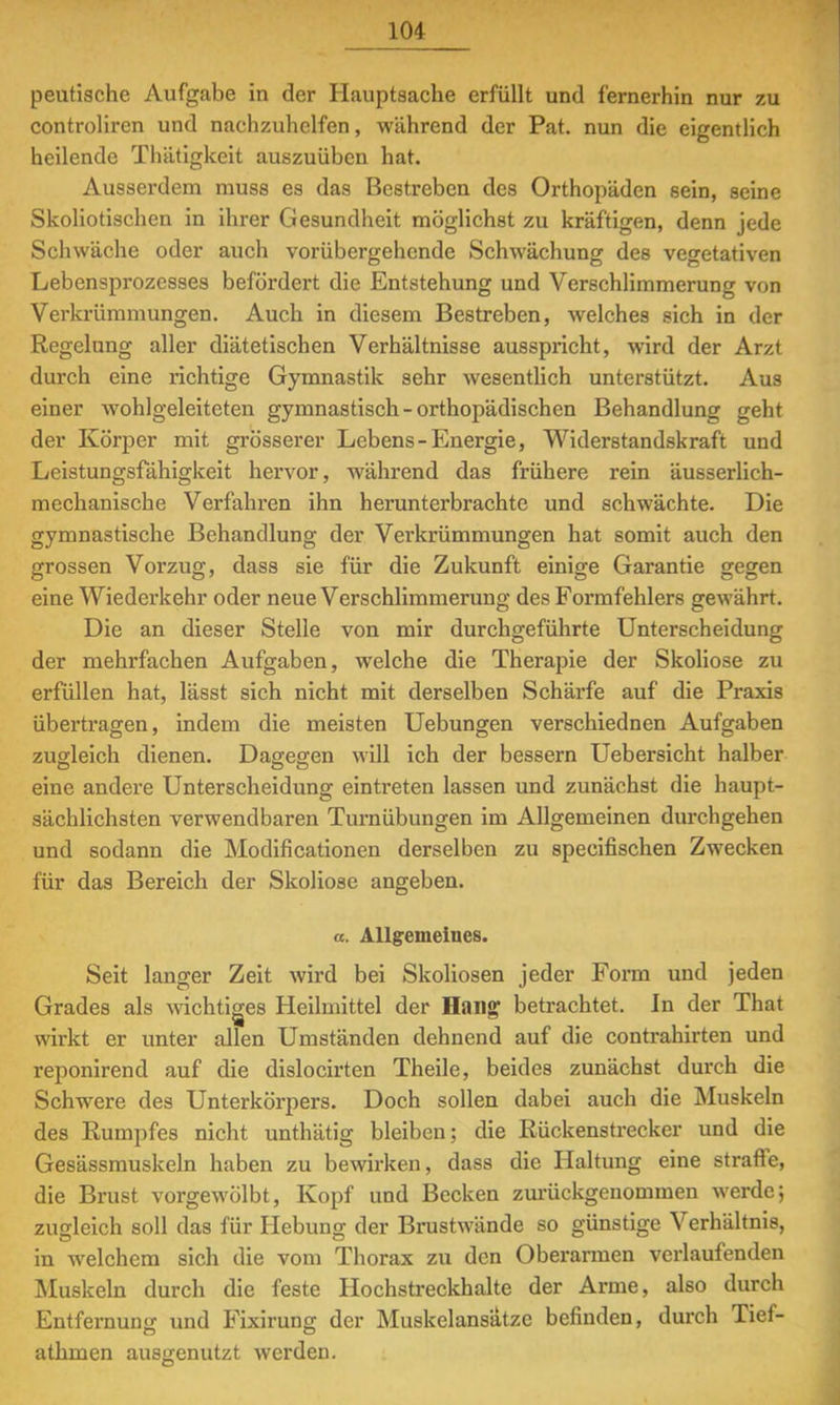 peutische Aufgabe in der Hauptsache erfüllt und fernerhin nur zu controliren und nachzuhelfen, während der Pat. nun die eigentlich heilende Thätigkcit auszuüben hat. Ausserdem muss es das Bestreben des Orthopäden sein, seine Skoliotischen in ihrer Gesundheit möglichst zu kräftigen, denn jede Schwäche oder auch vorübergehende Schwächung des vegetativen Lebensprozesses befördert die Entstehung und Verschlimmerung von Verkrümmungen. Auch in diesem Bestreben, welches sich in der Regelung aller diätetischen Verhältnisse ausspricht, wird der Arzt durch eine richtige Gymnastik sehr wesentlich unterstützt. Aus einer Avohlgeleiteten gymnastisch-orthopädischen Behandlung geht der Körper mit grösserer Lebens-Energie, Widerstandskraft und Leistungsfähigkeit hervor, während das frühere rein äusserlich- mechanische Verfahren ihn herunterbrachte und schwächte. Die gymnastische Behandlung der Verkrümmungen hat somit auch den grossen Vorzug, dass sie für die Zukunft einige Garantie gegen eine Wiederkehr oder neue Verschlimmerung des Formfehlers gewährt. Die an dieser Stelle von mir durchgeführte Unterscheidung der mehrfachen Aufgaben, welche die Therapie der Skoliose zu erfüllen hat, lässt sich nicht mit derselben Schärfe auf die Praxis übertragen, indem die meisten Uebungen verschiednen Aufgaben zugleich dienen. Dagegen will ich der bessern Uebersicht halber eine andere Unterscheidung eintreten lassen und zunächst die haupt- sächlichsten verwendbaren Turnübungen im Allgemeinen durchgehen und sodann die Modifikationen derselben zu speeifischen Zwecken für das Bereich der Skoliose angeben. a. Allgemeines. Seit langer Zeit wird bei Skoliosen jeder Form und jeden Grades als wichtiges Heilmittel der Hang betrachtet. In der That wirkt er unter allen Umständen dehnend auf die contrahirten und reponirend auf die dislocirten Theile, beides zunächst durch die Schwere des Unterkörpers. Doch sollen dabei auch die Muskeln des Rumpfes nicht unthätig bleiben; die Rückenstrecker und die Gesässmuskeln haben zu bewirken, dass die Haltung eine strafte, die Brust vorgewölbt, Kopf und Becken zurückgenommen werde; zugleich soll das für Hebung der Brustwände so günstige Verhältnis, in welchem sich die vom Thorax zu den Oberarmen verlaufenden Muskeln durch die feste Hochstreckhalte der Arme, also durch Entfernung und Fixirung der Muskelansätze befinden, durch Tief- athmen ausgenutzt werden.