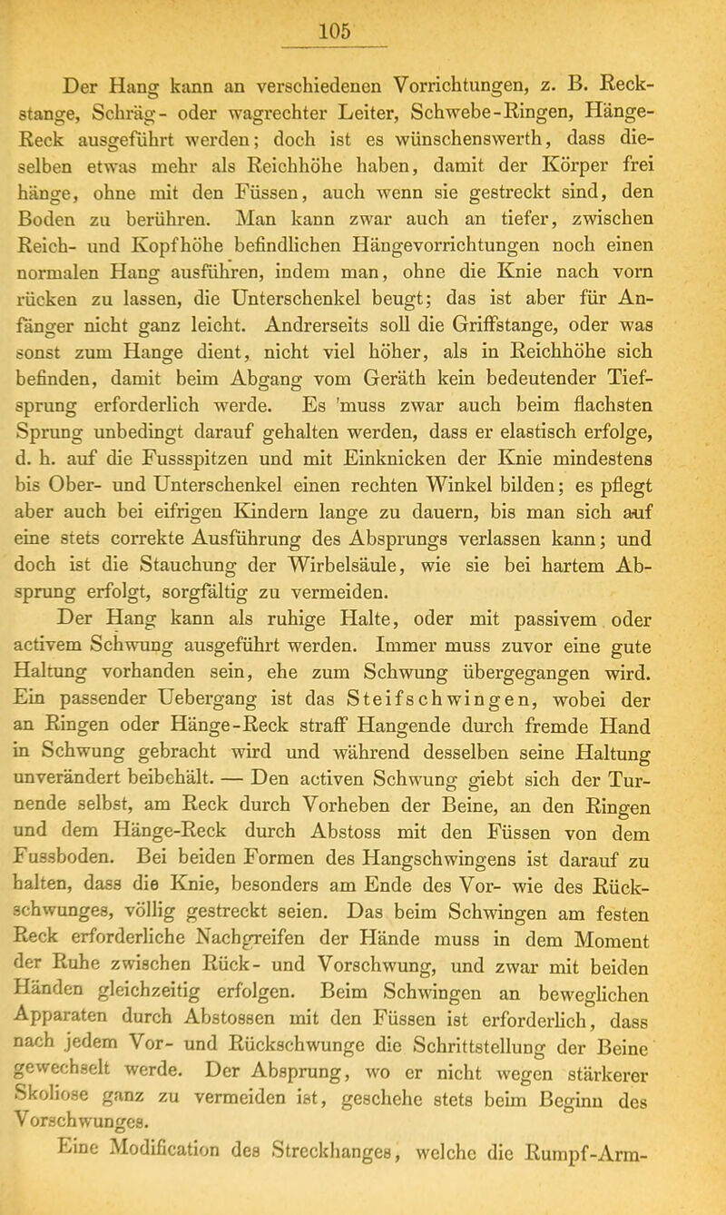 Der Hang kann an verschiedenen Vorrichtungen, z. B. Keck- stange, Schräg- oder wagrechter Leiter, Schwebe-Ringen, Hänge- Keck ausgeführt werden; doch ist es wünschenswerth, dass die- selben etwas mehr als Reichhöhe haben, damit der Körper frei hänge, ohne mit den Füssen, auch wenn sie gestreckt sind, den Boden zu berühren. Man kann zwar auch an tiefer, zwischen Reich- und Kopfhöhe befindlichen Hängevorrichtungen noch einen normalen Hang ausführen, indem man, ohne die Knie nach vorn rücken zu lassen, die Unterschenkel beugt; das ist aber für An- fänger nicht ganz leicht. Andrerseits soll die Griffstange, oder was sonst zum Hange dient, nicht viel höher, als in Reichhöhe sich befinden, damit beim Abgang vom Geräth kein bedeutender Tief- sprung erforderlich werde. Es 'muss zwar auch beim flachsten Sprung unbedingt darauf gehalten werden, dass er elastisch erfolge, d. h. auf die Fussspitzen und mit Einknicken der Knie mindestens bis Ober- und Unterschenkel einen rechten Winkel bilden; es pflegt aber auch bei eifrigen Kindern lange zu dauern, bis man sich auf eine stets correkte Ausführung des Absprungs verlassen kann; und doch ist die Stauchung der Wirbelsäule, wie sie bei hartem Ab- sprung erfolgt, sorgfältig zu vermeiden. Der Hang kann als ruhige Halte, oder mit passivem oder activem Schwung ausgeführt werden. Immer muss zuvor eine gute Haltung vorhanden sein, ehe zum Schwung übergegangen wird. Ein passender Uebergang ist das Steifschwingen, wobei der an Ringen oder Hänge-Reck straff Hangende durch fremde Hand in Schwung gebracht wird und während desselben seine Haltung unverändert beibehält. — Den activen Schwung giebt sich der Tur- nende selbst, am Reck durch Vorheben der Beine, an den Ringen und dem Hänge-Reck durch Abstoss mit den Füssen von dem Fussboden. Bei beiden Formen des Hangschwingens ist darauf zu halten, dass die Knie, besonders am Ende des Vor- wie des Rück- schwunges, völlig gestreckt seien. Das beim Schwingen am festen Reck erforderliche Nachgreifen der Hände muss in dem Moment der Ruhe zwischen Rück- und Vorschwung, und zwar mit beiden Händen gleichzeitig erfolgen. Beim Schwingen an beweglichen Apparaten durch Abstossen mit den Füssen ist erforderlich, dass nach jedem Vor- und Rückschwünge die Schrittstellung der Beine gewechselt werde. Der Absprung, wo er nicht wegen stärkerer Skoliose ganz zu vermeiden ist, geschehe stets beim Beginn des Vorschwunges. Eine Modifikation des Streckhanges, welche die Rumpf-Arm-