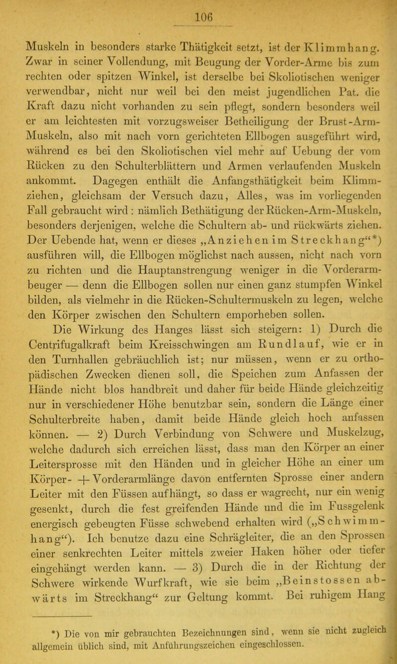 Muskeln in besonders starke Thätigkeit setzt, ist der Klimmhang. Zwar in seiner Vollendung, mit Beugung der Vorder-Arme bis zum rechten oder spitzen Winkel, ist derselbe bei Skoliotischen weniger verwendbar, nicht nur weil bei den meist jugendlichen Fat. die Kraft dazu nicht vorhanden zu sein pflegt, sondern besonders weil er am leichtesten mit Vorzugs weiser Betheiligung der Brust-Arm- Muskeln, also mit nach vorn gerichteten Ellbogen ausgeführt wird, während es bei den Skoliotischen viel mehr auf Uebung der vom Kücken zu den Schulterblättern und Armen verlaufenden Muskeln ankommt. Dagegen enthält die Anfangsthätigkeit beim Klimm- ziehen, gleichsam der Versuch dazu, Alles, was im vorliegenden Fall gebraucht wird : nämlich Bethätigung der Rücken-Arm-Muskeln, besonders derjenigen, welche die Schultern ab- und rückwärts ziehen. Der Uebende hat, wenn er dieses „Anziehen im Streckhang*) ausführen will, die Ellbogen möglichst nach aussen, nicht nach vorn zu richten und die Hauptanstrengung weniger in die Vorderarm- beuger — denn die Ellbogen sollen nur einen ganz stumpfen Winkel bilden, als vielmehr in die Rücken-Schultermuskeln zu legen, welche den Körper zwischen den Schultern emporheben sollen. Die Wirkung des Hanges lässt sich steigern: 1) Durch die Centrifugalkraft beim Kreisschwingen am Run dl auf, wie er in den Turnhallen gebräuchlich ist; nur müssen, wenn er zu ortho- pädischen Zwecken dienen soll, die Speichen zum Anfassen der Hände nicht blos handbreit und daher für beide Hände gleichzeitig nur in verschiedener Höhe benutzbar sein, sondern die Länge einer Schulterbreite haben, damit beide Hände gleich hoch anfassen können. — 2) Durch Verbindung von Schwere und Muskelzug, welche dadurch sich erreichen lässt, dass man den Körper an einer Leitersprosse mit den Händen und in gleicher Höhe an einer um Körper- + Vorderarmlänge davon entfernten Sprosse einer andern Leiter mit den Füssen aufhängt, so dass er wagrecht, nur ein wenig gesenkt, durch die fest greifenden Hände und die im Fussgelenk energisch gebeugten Füsse schwebend erhalten wird („Schwimm- hang)- Ich benutze dazu eine Schrägleiter, die an den Sprossen einer senkrechten Leiter mittels zweier Haken höher oder tiefer eingehängt werden kann. — 3) Durch die in der Richtung der Schwere wirkende Wurf kraft, wie sie beim „Beins tossen ab- wärts im Streckhang zur Geltung kommt. Bei ruhigem Hang *) Die von mir gebrauchten Bezeichnungen sind, wenn sie nicht zugleich allgemein üblich sind, mit Anführungszeichen eingeschlossen.