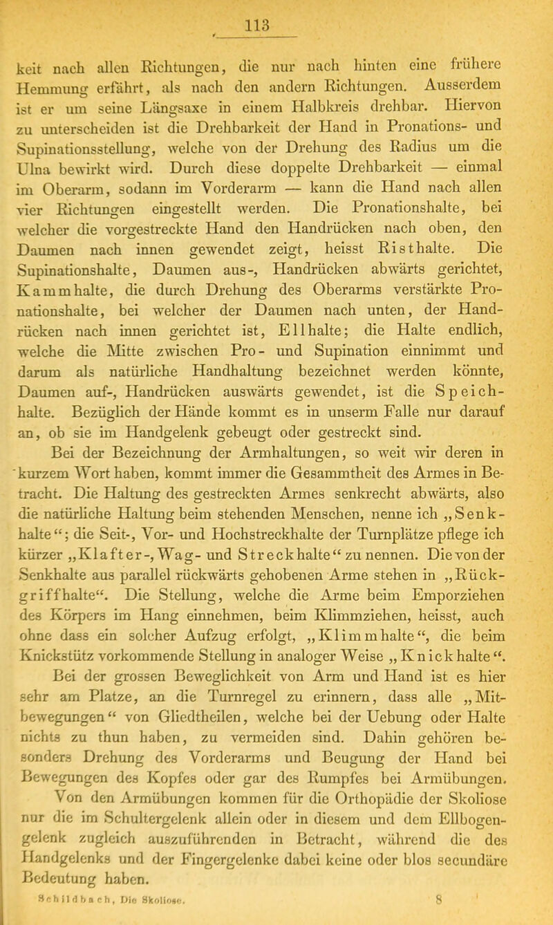 * keit nach allen Richtungen, die nur nach hinten eine frühere Hemmung erfährt, als nach den andern Richtungen. Ausserdem ist er um seine Längsaxe in einem Halbkreis drehbar. Hiervon zu unterscheiden ist die Drehbarkeit der Hand in Pronations- und Supinationsstellung, welche von der Drehung des Radius um die Ulna bewirkt wird. Durch diese doppelte Drehbarkeit — einmal im Oberarm, sodann im Vorderarm — kann die Hand nach allen vier Richtungen eingestellt werden. Die Pronationshalte, bei welcher die vorgestreckte Hand den Handrücken nach oben, den Daumen nach innen gewendet zeigt, heisst Risthalte. Die Supinationshalte, Daumen aus-, Handrücken abwärts gerichtet, Kamm halte, die durch Drehung des Oberarms verstärkte Pro- nationshalte, bei welcher der Daumen nach unten, der Hand- rücken nach innen gerichtet ist, Ellhalte; die Halte endlich, welche die Mitte zwischen Pro- und Supination einnimmt und darum als natürliche Handhaltung bezeichnet werden könnte, Daumen auf-, Handrücken auswärts gewendet, ist die Speich- halte. Bezüglich der Hände kommt es in unserm Falle nur darauf an, ob sie im Handgelenk gebeugt oder gestreckt sind. Bei der Bezeichnung der Armhaltungen, so weit wir deren in kurzem Wort haben, kommt immer die Gesammtheit des Armes in Be- tracht. Die Haltung des gestreckten Armes senkrecht abwärts, also die natürliche Haltung beim stehenden Menschen, nenne ich „Senk- halte; die Seit-, Vor- und Hochstreckhalte der Turnplätze pflege ich kürzer „Klafter-, Wag- und Streck halte zu nennen. Die von der Senkhalte aus parallel rückwärts gehobenen Arme stehen in „Rück- griff halte. Die Stellung, welche die Arme beim Emporziehen des Körpers im Hang einnehmen, beim Klimmziehen, heisst, auch ohne dass ein solcher Aufzug erfolgt, „Klimmhalte, die beim Knickstütz vorkommende Stellung in analoger Weise „Knick halte . Bei der grossen Beweglichkeit von Arm und Hand ist es hier sehr am Platze, an die Turnregel zu erinnern, dass alle „Mit- bewegungen von Gliedtheilen, welche bei der Uebung oder Halte nichts zu thun haben, zu vermeiden sind. Dahin gehören be- sonders Drehung des Vorderarms und Beugung der Hand bei Bewegungen des Kopfes oder gar des Rumpfes bei Armübungen. Von den Armübungen kommen für die Orthopädie der Skoliose nur die im Schultergelenk allein oder in diesem und dem Ellbogen- gelenk zugleich auszuführenden in Betracht, während die des i landgelenks und der Fingergelenke dabei keine oder blos secundäre Bedeutung haben. Schimbach, Dio Skoliose. 8