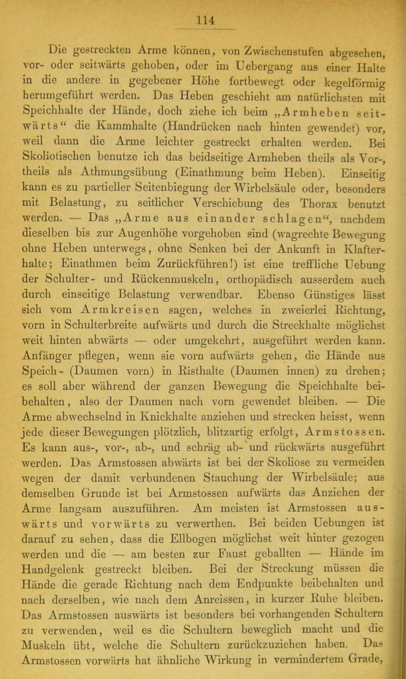 Die gestreckten Arme können, von Zwischenstufen abgesehen, vor- oder seitwärts gehoben, oder im Uebergang aus einer Halte in die andere in gegebener Höhe fortbewegt oder kegelförmig herumgeführt werden. Das Heben geschieht am natürlichsten mit Speichhalte der Hände, doch ziehe ich beim „Armheben seit- wärts die Kammhalte (Handrücken nach hinten gewendet) vor, weil dann die Arme leichter gestreckt erhalten werden. Bei Skoliotischen benutze ich das beidseitige Armheben theils als Vor-, theils als Athmungsübung (Einathmung beim Heben). Einseitig kann es zu partieller Seitenbiegung der Wirbelsäule oder, besonders mit Belastung, zu seitlicher Verschiebung des Thorax benutzt werden. — Das „Arme aus einander schlagen, nachdem dieselben bis zur Augenhöhe vorgehoben sind (wagrechte Bewegung ohne Heben unterwegs, ohne Senken bei der Ankunft in Klafter- halte; Einathmen beim Zurückführen!) ist eine treffliche Uebung der Schulter- und Rückenmuskeln, orthopädisch ausserdem auch durch einseitige Belastung verwendbar. Ebenso Günstiges lässt sich vom Armkreisen sagen, welches in zweierlei Richtung, vorn in Schulterbreite aufwärts und durch die Streckhalte möglichst weit hinten abwärts — oder umgekehrt, ausgeführt werden kann. Anfänger pflegen, wenn sie vorn aufwärts gehen, die Hände aus Speich- (Daumen vorn) in Risthalte (Daumen innen) zu drehen; es soll aber während der ganzen Bewegung die Speichhalte bei- behalten , also der Daumen nach vorn gewendet bleiben. — Die Arme abwechselnd in Knickhalte anziehen und strecken heisst, wenn jede dieser Bewegungen plötzlich, blitzartig erfolgt, Armstossen. Es kann aus-, vor-, ab-, und schräg ab- und rückwärts ausgeführt werden. Das Armstossen abwärts ist bei der Skoliose zu vermeiden wegen der damit verbundenen Stauchung der Wirbelsäule; aus demselben Grunde ist bei Armstossen aufwärts das Anziehen der Arme lano-sain auszuführen. Am meisten ist Armstossen aus- wärts und vorwärts zu verwerthen. Bei beiden Uebungen ist darauf zu sehen, dass die Ellbogen möglichst weit hinter gezogen werden und die — am besten zur Faust geballten — Hände im Handgelenk gestreckt bleiben. Bei der Streckung müssen die Hände die gerade Richtung nach dem Endpunkte beibehalten und nach derselben, wie nach dem Anreisseu, in kurzer Ruhe bleiben. Das Armstossen auswärts ist besonders bei vorhangenden Schultern zu verwenden, weil es die Schultern beweglich macht und die Muskeln übt, welche die Schultern zurückzuziehen haben. Das Armstossen vorwärts hat ähnliche Wirkung in vermindertem Grade,