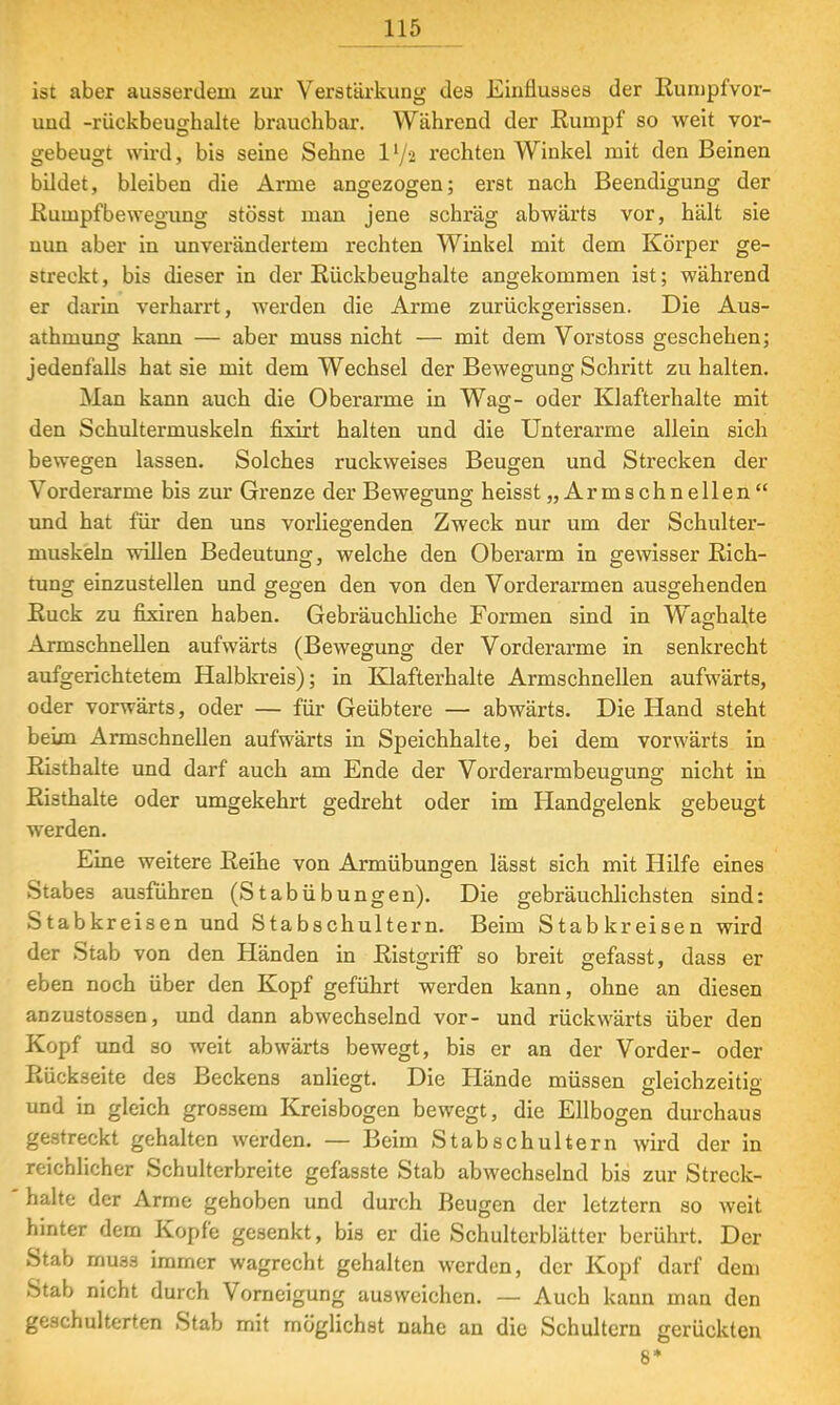 ist aber ausserdem zur Verstärkung des Einflusses der Rumpf vor- und -rückbeughalte brauchbar. Während der Rumpf so weit vor- gebeugt wird, bis seine Sehne ll/2 rechten Winkel mit den Beinen bildet, bleiben die Arme angezogen; erst nach Beendigung der Rumpfbewegung stösst man jene schräg abwärts vor, hält sie nun aber in unverändertem rechten Winkel mit dem Körper ge- streckt , bis dieser in der Rückbeughalte angekommen ist; während er darin verharrt, werden die Arme zurückgerissen. Die Aus- athmung kann — aber muss nicht — mit dem Vorstoss geschehen; jedenfalls hat sie mit dem Wechsel der Bewegung Schritt zu halten. Man kann auch die Oberarme in Wag- oder Klafterhalte mit den Schultermuskeln fixirt halten und die Unterarme allein sich bewegen lassen. Solches ruckweises Beugen und Strecken der Vorderarme bis zur Grenze der Bewegung heisst,, Arm sehn eilen und hat für den uns vorhegenden Zweck nur um der Schulter- muskeln willen Bedeutung, welche den Oberarm in gewisser Rich- tung einzustellen und gegen den von den Vorderarmen ausgehenden Ruck zu fixiren haben. Gebräuchliche Formen sind in Waghalte Armschnellen aufwärts (Bewegung der Vorderarme in senkrecht aufgerichtetem Halbkreis); in Klafterhalte Armschnellen aufwärts, oder vorwärts, oder — für Geübtere — abwärts. Die Hand steht beim Armschnellen aufwärts in Speichhalte, bei dem vorwärts in Risthalte und darf auch am Ende der Vorderarmbeuffung nicht in Risthalte oder umgekehrt gedreht oder im Handgelenk gebeugt werden. Eine weitere Reihe von Armübungen lässt sich mit Hilfe eines Stabes ausführen (St ab Übungen). Die gebräuchlichsten sind: Stabkreisen und Stabschultern. Beim Stabkreisen wird der Stab von den Händen in Ristgriff so breit gefasst, dass er eben noch über den Kopf geführt werden kann, ohne an diesen anzustossen, und dann abwechselnd vor- und rückwärts über den Kopf und so weit abwärts bewegt, bis er an der Vorder- oder Rückseite des Beckens anliegt. Die Hände müssen trleichzeitio Od und in gleich grossem Kreisbogen bewegt, die Ellbogen durchaus gestreckt gehalten werden. — Beim Stabschultern wird der in reichlicher Schulterbreite gefasste Stab abwechselnd bis zur Streck- halte der Arme gehoben und durch Beugen der letztern so weit hinter dem Kopfe gesenkt, bis er die Schulterblätter berührt. Der Stab muas immer wagrecht gehalten werden, der Kopf darf dem Stab nicht durch Vorneigung ausweichen. — Auch kann man den geschulterten Stab mit möglichst nahe an die Schultern gerückten 8*