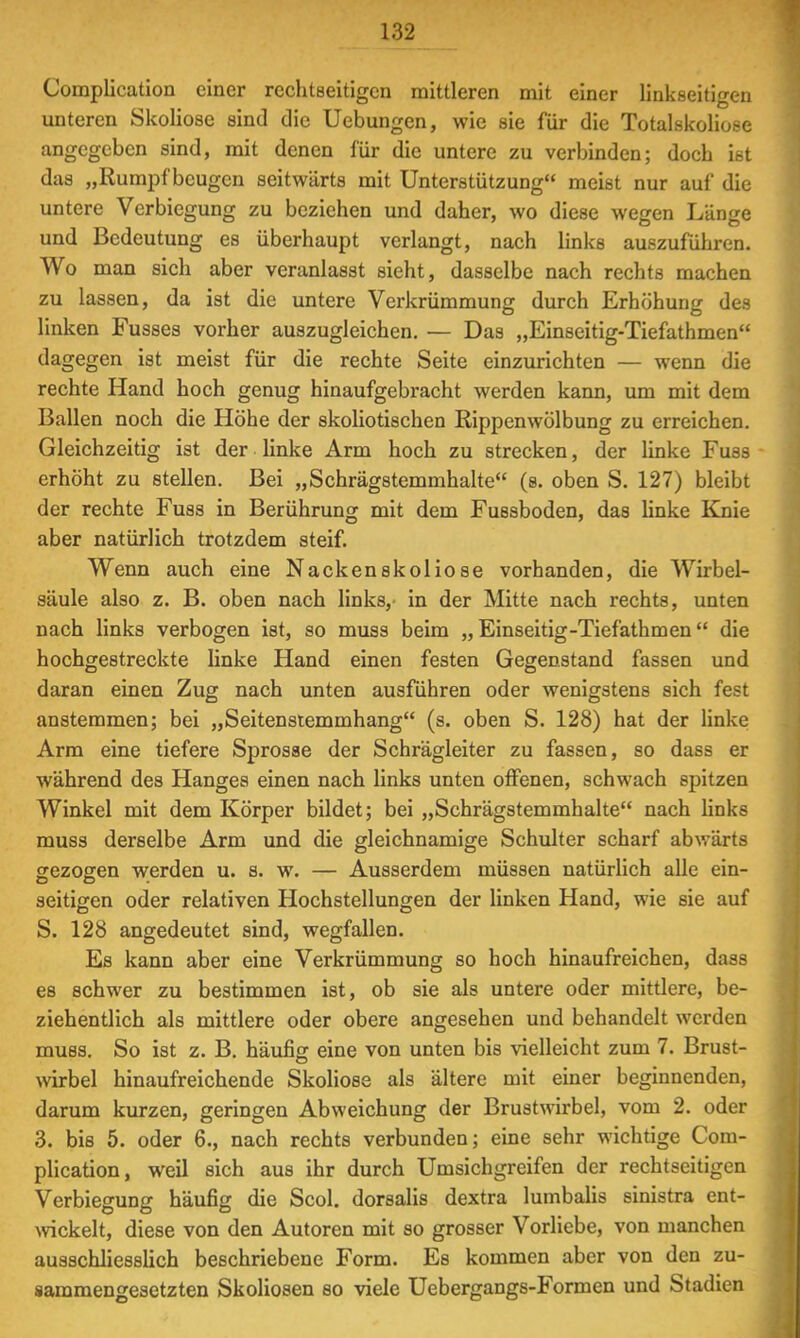 Complication einer reclitseitigen mittleren mit einer linkseitigen unteren Skoliose sind die Uebungen, wie sie für die Totalskoliose angegeben sind, mit denen für die untere zu verbinden; doch ist das „Rumpfbeugen seitwärts mit Unterstützung meist nur auf die untere Verbiegung zu beziehen und daher, wo diese wegen Länge und Bedeutung es überhaupt verlangt, nach links auszuführen. Wo man sich aber veranlasst sieht, dasselbe nach rechts machen zu lassen, da ist die untere Verkrümmung durch Erhöhung des linken Fusses vorher auszugleichen. — Das „Einseitig-Tiefathmen dagegen ist meist für die rechte Seite einzurichten — wenn die rechte Hand hoch genug hinaufgebracht werden kann, um mit dem Ballen noch die Höhe der skoliotischen Rippenwölbung zu erreichen. Gleichzeitig ist der linke Arm hoch zu strecken, der linke Fuss erhöht zu stellen. Bei „Schrägstemmhalte (s. oben S. 127) bleibt der rechte Fuss in Berührung mit dem Fussboden, das linke Knie aber natürlich trotzdem steif. Wenn auch eine Nackenskoliose vorhanden, die Wirbel- säule also z. B. oben nach links,' in der Mitte nach rechts, unten nach links verbogen ist, so muss beim „Einseitig-Tiefathmen die hochgestreckte linke Hand einen festen Gegenstand fassen und daran einen Zug nach unten ausführen oder wenigstens sich fest anstemmen; bei „Seitenstemmhang (s. oben S. 128) hat der linke Arm eine tiefere Sprosse der Schrägleiter zu fassen, so dass er während des Hanges einen nach links unten offenen, schwach spitzen Winkel mit dem Körper bildet; bei „Schrägstemmhalte nach links muss derselbe Arm und die gleichnamige Schulter scharf abwärts gezogen werden u. s. w. — Ausserdem müssen natürlich alle ein- seitigen oder relativen Hochstellungen der linken Hand, wie sie auf S. 128 angedeutet sind, wegfallen. Es kann aber eine Verkrümmung so hoch hinaufreichen, dass es schwer zu bestimmen ist, ob sie als untere oder mittlere, be- ziehentlich als mittlere oder obere angesehen und behandelt werden muss. So ist z. B. häufig eine von unten bis vielleicht zum 7. Brust- wirbel hinaufreichende Skoliose als ältere mit einer beginnenden, darum kurzen, geringen Abweichung der Brustwirbel, vom 2. oder 3. bis 5. oder 6., nach rechts verbunden; eine sehr wichtige Com- plication, weil sich aus ihr durch Umsichgreifen der reclitseitigen Verbiegung häufig die Scol. dorsalis dextra lumbalis sinistra ent- wickelt, diese von den Autoren mit so grosser Vorliebe, von manchen ausschliesslich beschriebene Form. Es kommen aber von den zu- sammengesetzten Skoliosen so viele Uebergangs-Formen und Stadien