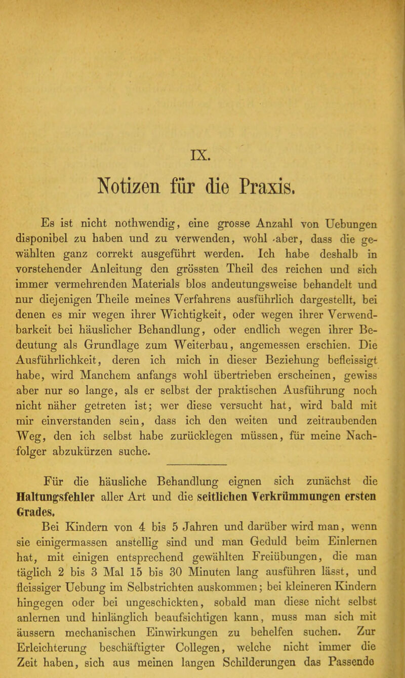 IX. Notizen für die Praxis. Es ist nicht nothwendig, eine grosse Anzahl von Uebungen disponibel zu haben und zu verwenden, wohl -aber, dass die ge- wählten ganz correkt ausgeführt werden. Ich habe deshalb in vorstehender Anleitung den grössten Theil des reichen und sich immer vermehrenden Materials blos andeutungsweise behandelt und nur diejenigen Theile meines Verfahrens ausführlich dargestellt, bei denen es mir wegen ihrer Wichtigkeit, oder wegen ihrer Verwend- barkeit bei häuslicher Behandlung, oder endlich wegen ihrer Be- deutung als Grundlage zum Weiterbau, angemessen erschien. Die Ausführlichkeit, deren ich mich in dieser Beziehung befleissigt habe, wird Manchem anfangs wohl übertrieben erscheinen, gewiss aber nur so lange, als er selbst der praktischen Ausführung noch nicht näher getreten ist; wer diese versucht hat, wird bald mit mir einverstanden sein, dass ich den weiten und zeitraubenden Weg, den ich selbst habe zurücklegen müssen, für meine Nach- folger abzukürzen suche. Für die häusliche Behandlung eignen sich zunächst die Haltungsfehler aller Art und die seitlichen Verkrümmangen ersten Grades. Bei Kindern von 4 bis 5 Jahren und darüber wird man, wenn sie einigermassen anstellig sind und man Geduld beim Einlernen hat, mit einigen entsprechend gewählten Freiübungen, die man täglich 2 bis 3 Mal 15 bis 30 Minuten lang ausführen lässt, und flcissiger Uebung im Selbstrichten auskommen; bei kleineren Kindern hinaefren oder bei ungeschickten, sobald man diese nicht selbst anlernen und hinlänglich beaufsichtigen kann, muss man sich mit äussern mechanischen Einwirkungen zu behelfen suchen. Zur Erleichterung beschäftigter Collegen, welche nicht immer die Zeit haben, sich aus meinen langen Schilderungen das Passendo