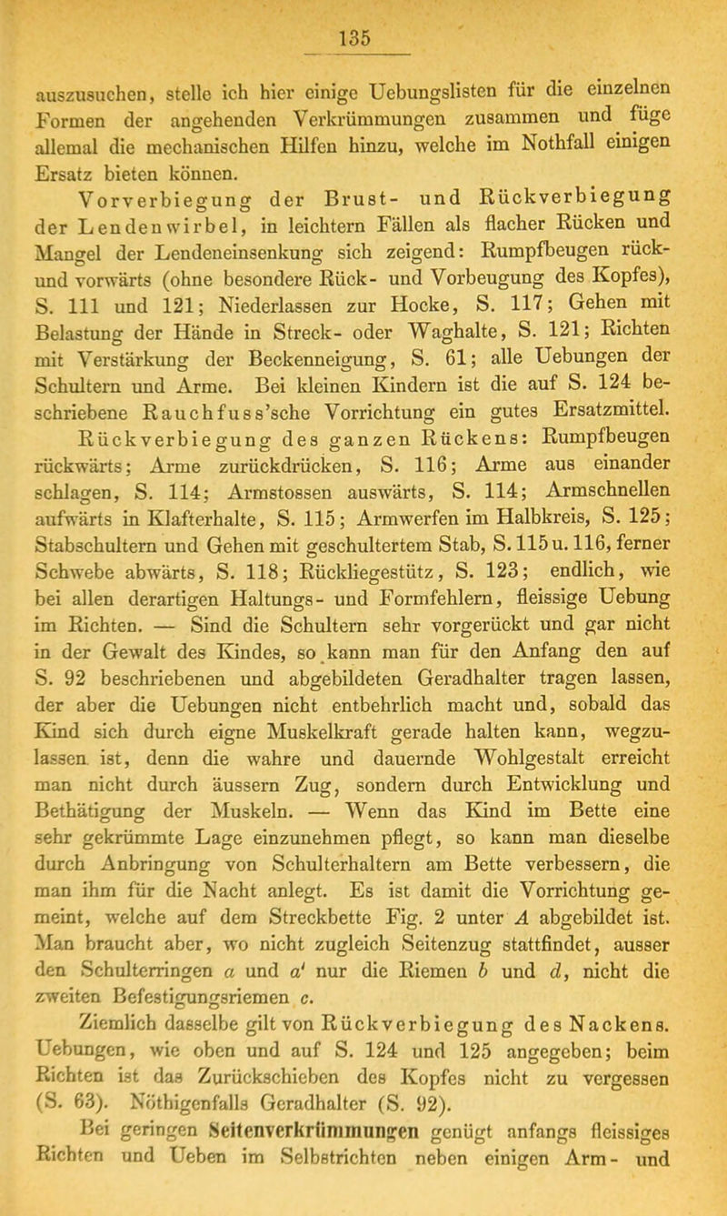 auszusuchen, stelle ich hier einige Uebungslisten für die einzelnen Formen der angehenden Verkrümmungen zusammen und füge allemal die mechanischen Hilfen hinzu, welche im Nothfall einigen Ersatz bieten können. Vorverbiegung der Brust- und Rückverbiegung der Lendenwirbel, in leichtern Fällen als flacher Rücken und Mangel der Lendeneinsenkung sich zeigend: Rumpfbeugen rück- und vorwärts (ohne besondere Rück- und Vorbeugung des Kopfes), S. 111 und 121; Niederlassen zur Hocke, S. 117; Gehen mit Belastung der Hände in Streck- oder Waghalte, S. 121; Richten mit Verstärkung der Beckenneigung, S. 61; alle Uebungen der Schultern und Arme. Bei kleinen Kindern ist die auf S. 124 be- schriebene Rauchfuss'sche Vorrichtung ein gutes Ersatzmittel. Rückverbiegung des ganzen Rückens: Rumpfbeugen rückwärts; Arme zurückdrücken, S. 116; Arme aus einander schlagen, S. 114; Armstossen auswärts, S. 114; Armschnellen aufwärts in Klafterhalte, S. 115; Armwerfen im Halbkreis, S. 125; Stabschultern und Gehen mit geschultertem Stab, S. 115 u. 116, ferner Schwebe abwärts, S. 118; Rückliegestütz, S. 123; endlich, wie bei allen derartigen Haltungs- und Formfehlern, fleissige Uebung im Richten. — Sind die Schultern sehr vorgerückt und gar nicht in der Gewalt des Kindes, so kann man für den Anfang den auf S. 92 beschriebenen und abgebildeten Geradhalter tragen lassen, der aber die Uebungen nicht entbehrlich macht und, sobald das Kind sich durch eigne Muskelkraft gerade halten kann, wegzu- lassen ist, denn die wahre und dauernde Wohlgestalt erreicht man nicht durch äussern Zug, sondern durch Entwicklung und Bethätigung der Muskeln. — Wenn das Kind im Bette eine sehr gekrümmte Lage einzunehmen pflegt, so kann man dieselbe durch Anbringung von Schulterhaltern am Bette verbessern, die man ihm für die Nacht anlegt. Es ist damit die Vorrichtung ge- meint, welche auf dem Streckbette Fig. 2 unter A abgebildet ist. Man braucht aber, wo nicht zugleich Seitenzug stattfindet, ausser den Schulterringen a und a' nur die Riemen b und d, nicht die zweiten Befestigungsriemen c. Ziemlich dasselbe gilt von Rückverbiegung des Nackens. Uebungen, wie oben und auf S. 124 und 125 angegeben; beim Richten ist das Zurückschieben des Kopfes nicht zu vergessen (S. 63). Nötigenfalls Gcradhalter (S. 92). Bei geringen Seitenverkrümmuiijren genügt anfangs fleissiges Richten und Ueben im Selbstrichten neben einigen Arm- und